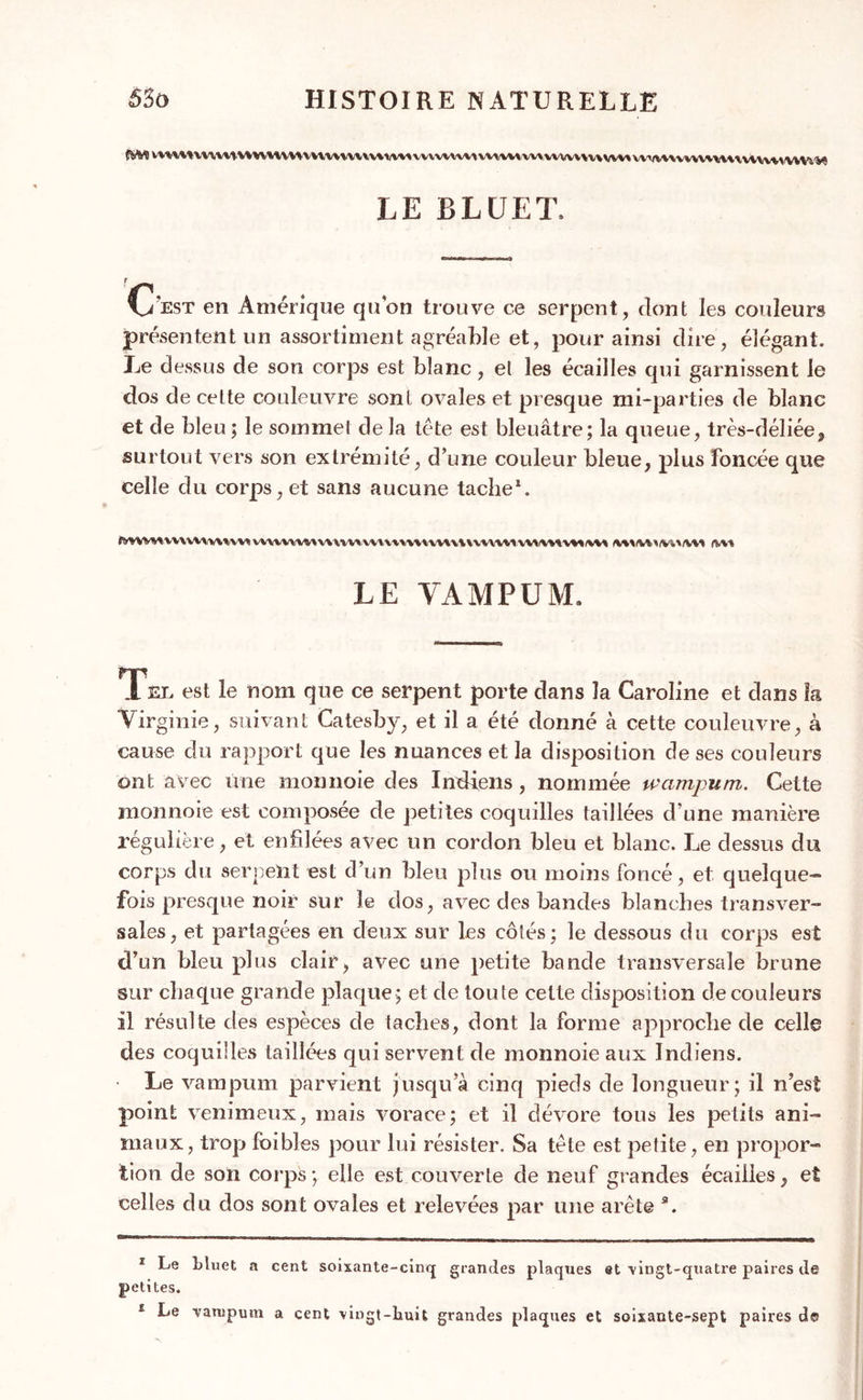 (SW vwMw\uHW'UV»vvwvvun\iwvvuvuvuvivMvvivvi\vH\vvv» vviMwvuvuuvwwmv.V! LE BLÜET, C?est en Amérique quon trouve ce serpent, dont les couleurs présentent un assortiment agréable et, pour ainsi dire, élégant. Le dessus de son corps est blanc, et les écailles qui garnissent le dos de celte couleuvre sont ovales et presque mi-parties de blanc et de bleu ; le sommet de la tête est bleuâtre; la queue, très-déliée, surtout vers son extrémité, d’une couleur bleue, plus foncée que celle du corps, et sans aucune tache* 1. mwmvvuuwvm vnvvvvnv\\inv\H\mu'nv\nuwwtivnvMMt <w» LE YAMPUM. Tel est le nom que ce serpent porte dans la Caroline et dans la Virginie, suivant Catesby, et il a été donné à cette couleuvre, à cause du rapport que les nuances et la disposition de ses couleurs ont avec une monnoie des Indiens, nommée wcimpum. Cette monnoie est composée de petites coquilles taillées d’une manière régulière, et enfilées avec un cordon bleu et blanc. Le dessus du corps du serpent est d’un bleu plus ou moins foncé, et quelque- fois presque noir sur le dos, avec des bandes blanches transver- sales, et partagées en deux sur les côtés; le dessous du corps est d’un bleu plus clair, avec une petite bande transversale brune sur chaque grande plaque; et de toute cette disposition de couleurs il résulte des espèces de taches, dont la forme approche de celle des coquilles taillées qui servent de monnoie aux Indiens. Le vampum parvient jusqu’à cinq pieds de longueur; il n’est point venimeux, mais vorace; et il dévore tous les petits ani- maux, trop foibles pour lui résister. Sa tète est petite , en propor- tion de son corps; elle est couverte de neuf grandes écaiiles, et celles du dos sont ovales et relevées par une arête a. 1 Le Lluet a cent soixante-cinq grandes plaques et vingt-quatre paires de petites. 1 Le vampum a cent vingt-huit grandes plaques et soixante-sept paires de
