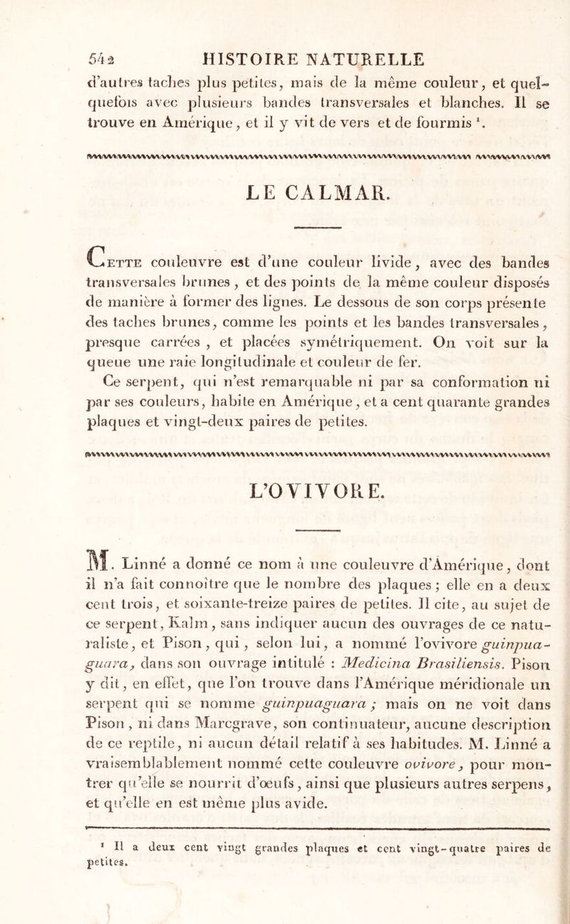 d’autres taches plus petites, mais de la même couleur, et quel-* quefois avec plusieurs bandes transversales et blanches. Il se trouve en Amérique, et il y vit de vers et de fourmis *. !WVWY YY'VVYYVVY WY W> VVY YYYYYY YWVY->\Y>\YVVYY YVY VV\\V\VWVV\W1V\1 VV^VWWI VW WMYMVVVMVM LE CALMAR. Cette couleuvre est d’une couleur livide, avec des bandes transversales brunes , et des points de la même couleur disposés de manière à former des lignes. Le dessous de son corps présente des taches brunes, comme les points et les bandes transversales, presque carrées , et placées symétriquement. On voit sur la queue une raie longitudinale et couleur de fer. Ce serpent, qui n’est remarquable ni par sa conformation ni par ses couleurs, habite en Amérique, et a cent quarante grandes plaques et vingt-deux paires de petites. <>YY VWVVX Y/WVWWY WY WWV»WVW\WWVY Y/YYiWY \ VY YYY VYY VY1 W>YYY Y/VY W WVYY/VY W\ YYYVVYYYY WvYYVVY'? L’OVIVORE. ML Linné a donné ce nom à une couleuvre d’Amérique, dont il n’a fait connoitre que le nombre des plaques ; elle en a deux cent trois, et soixante-treize paires de petites. Il cite, au sujet de ce serpent , Kalm, sans indiquer aucun des ouvrages de ce natu- raliste, et Pison, qui, selon lui, a nommé l’ovivore guinpua- guara, dans son ouvrage intitulé : Medicina Brasiliensis. Pison y dit, en effet, que l’on trouve dans l’Amérique méridionale un serpent qui se nomme guinpuaguara ; mais on ne voit dans Pison , ni dans Marcgrave, son continuateur, aucune description de ce reptile, ni aucun détail relatif à ses habitudes. M. Linné a vraisemblablement nommé cette couleuvre ovivore, pour mon- trer quelle se nourrit cî’œufs, ainsi que plusieurs autres serpens, et qu’elle en est même plus avide. 1 II a deux cent vingt grandes plaques et cent vingt-quatre paires de petites.
