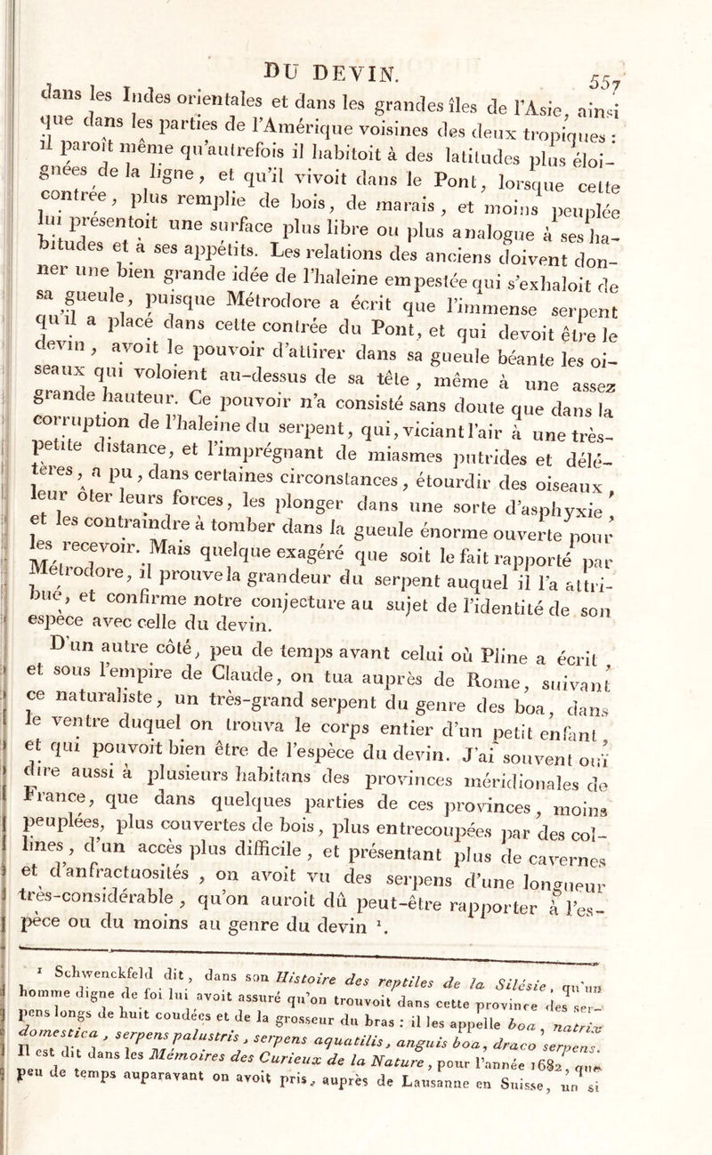 ! Jam les Indes orientales et dans les grandes îles de l’Asie, ainsi Mue ans les parties de l’Amérique voisines des deux tropiques : paioit meme qu autrefois il habitait à des latitudes plus Soi- gnées e a ligne, et qu’il vivoit dans le Pont, lorsque cette contrée, plus remplie de bois, de marais, et moins peuplée lu. présenta,t „„e surface plus libre ou plus analogue à ses ha- bitudes et a ses appétits. Les relations des anciens doivent don- nei une bien grande idée de l’haleine empestée qui s’exhaloit de ou’flT!v FUîSqUe Métrodore a éorit 1ue l’immense serpent q a place dans cette contrée du Pont, et qui devoit être le devm , avoit le pouvoir d’attirer dans sa gueule béante les oi- seaux qui voloient au-dessus de sa tête , même à une assez grande hauteur. Ce pouvoir n’a consisté sans doute que dans la corruption de l’haleine du serpent, qui, viciant l’air à unetrès- î distance, et l’imprégnant de miasmes putrides et délé- té, es a pu, dans certaines circonstances, étourdir des oiseaux eur oter leurs forces, les plonger dans une sorte d’asphyxie’ et les contraindre à tomber dans la gueule énorme ouverte pou,’ s , ecevoir. Mais quelque exagéré que soit le fait rapporté par rodore, il prouve la grandeur du serpent auquel il l’a attri- me, et confirme notre conjecture au sujet de l’identité de son espece avec celle du devin. Dun autre côté, peu de temps avant celui où Pline a écrit et sous l’empire de Claude, on tua auprès de Rome, suivant ce naturaliste, un très-grand serpent du genre des boa, dans le ventre duquel on trouva le corps entier d’un petit enfant et qui pou voit bien être de l’espèce du devin. J’ai souvent ouï dire aussi a plusieurs babitans des provinces méridionales de rance, que dans quelques parties de ces provinces, moins peuplées, plus couvertes de bois, plus entrecoupées par des col- lmes, d’un accès plus difficile , et présentant plus de cavernes et d anfractuosités , on avoit vu des serpens d’une longueur tres-considerable , qu’on auroit dû peut-être rapporter à l’es- pèce ou du moins au genre du devin \ w r ■ ScWnckfeld dit dans son Histoire des reptiles de la Silésie. h°T «o.t assuré ,renvoi, dans celle province des  m pens longs de hu.t coudées et de la grosseur du bras : il les appuie boa, natriv donsesuca , serpens palustris, serpens aguatilis. anguis boa, draco \eTens est dit dans les Mémoires des Curieux de la Nature, pour l’année ml „„l peu de temps auparavant on avoit pris, auprès de Lausanne en Suisse, ùn si