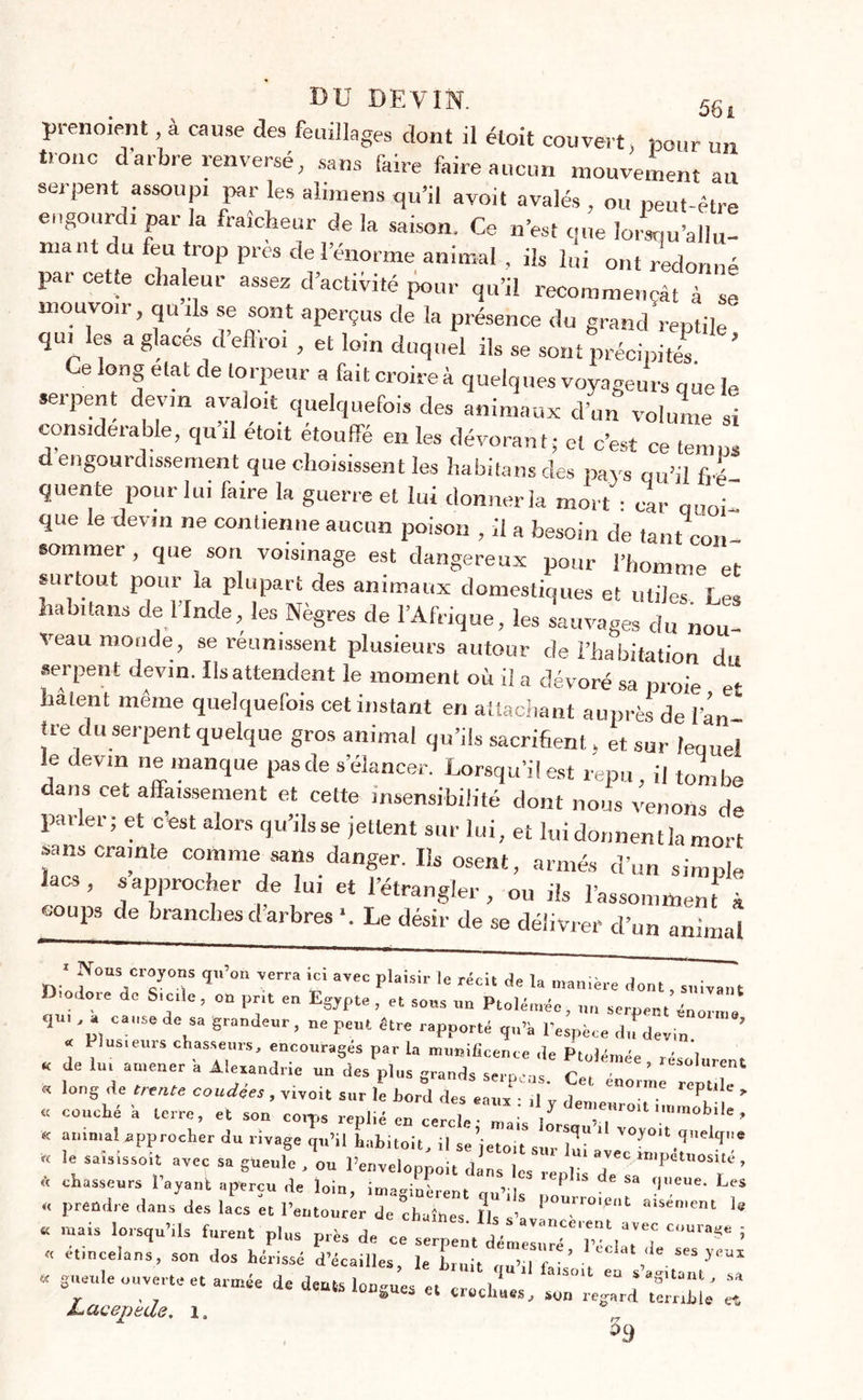 prenoient, à cause des feuillages dont il étoit couvert, pour un troue darbre renversé, sans faire faire aucun mouvement au serpent assoupi par les alimens qu’il avoit avalés, ou peut-être engourdi par la fraîcheur de la saison. Ce n’est que lorsqu’allu- mant du feu trop près de l’énorme animal , ils lui ont redonné par cette chaleur assez d’activité pour qu’il recommençât à se mouvon-, quils se sont aperçus de la présence du grand reptile ' qui es a glaces d’eflroi , et loin duquel ils se sont précipités Ce long état de torpeur a fait croire à quelques voyageurs que le sopent devin avaloit quelquefois des animaux d’un volume si considérable, qu’il étoit étouffé en les dévorant; et c’est ce temps d engourdissement que choisissent les habitansdes pays qu’il fré- quente pour lui faire la guerre et lui donner la mort : car quoi- que le devin ne contienne aucun poison , il a besoin de tant con- sommer , que son voisinage est dangereux pour l’homme et surtout pour la plupart des animaux domestiques et utiles Les liabitans de l’Inde, les Nègres de l’Afrique, les sauvages du nou- veau monde, se reunissent plusieurs autour de l’habitation du serpent devin. Ilsattendent le moment où il a dévoré sa proie et hâtent même quelquefois cet instant en attachant auprès de l'âu tre du serpent quelque gros animal qu’ils sacrifient, et sur lequel le devin ne manque pasde s’élancer. Lorsqu’il est repu, il tombe dans cet affaissement et cette insensibilité dont nous venons de parler; et cest alors qu’ils se jettent sur lui, et lui donnentla mort sans crainte comme sans danger. Ils osent, armés d’un simple lacs, s approcher de lui et l’étrangler on ih 1-, ^ coups de branches d arbres Le désir de se délivrer d’un animal J f0,Cr?0“ qU,°n V£rra ayec P,aisi>' 1« ^cu de la manière dont, suivant r odore de Sicile, on prit en Egypte, et sons un Ptolémée, un serpent énorme ^ * *p, C!S* d\“ Srantleur> ne peut être rapporté q„’à d.fdevin « 1 lusteurs chasseurs, encouragés par la munificence de PtoJémée , résolurent « de lut amener a Alexandrie un des plus grands serons ' ? « long de trente coudées , vivoit sur le Lord des eaux ,1 ’ i ' Cn°,me rePtlIe > « couché -a terre, et son coq,s replié en cercle Tais o^ m0'1'mraabil'’ « an,mal aPP™cher du rivage qu’il habitoit, il se’jetoit sur lu“ ' « le saisissoit avec sa gueule , ou l’envelopnoit dan I 1- avec “'petnosue , * l’ayant aperçu de loin, “ P,u d‘ “ « prendre dans des lacs et l’entourer de chaînes Ils ’ 1 r°''Ct ‘ le a mais lorsqu’.,s furent plus près de ! « etincelans, son dos hérissé d’écailles, le Luit ou’il fais’ , * ses y™* « gueule ouverte et armée de dents longues et crocWs 1 ^ * “8Ua!1^ sA r > 7 &amp; à uéchues, son regard temhle et Lacepede. 1,