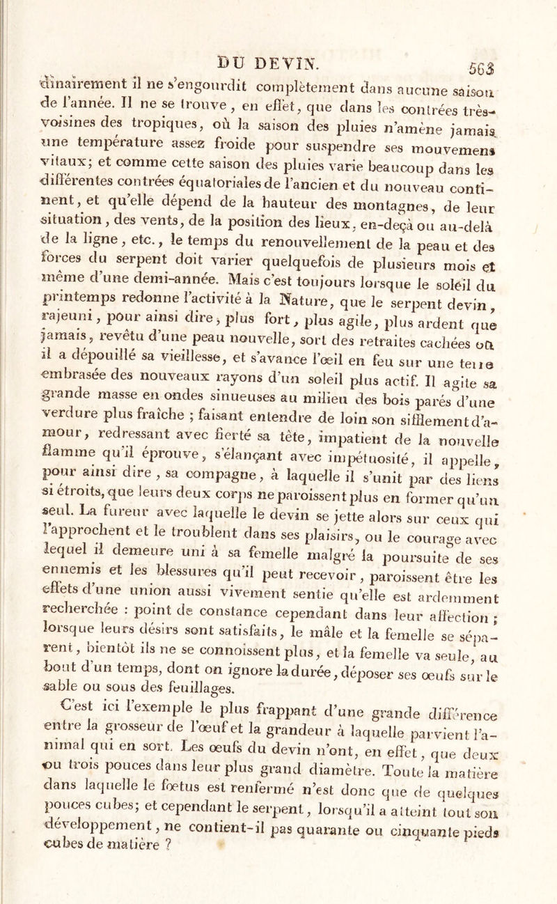 iiînaïrement il ne s’engourdit complètement dans aucune saison de l’année. Il ne se trouve, en effet, que clans les contrées très- voisines des tropiques, où la saison des pluies n’amène jamais, une température assez froide pour suspendre ses mouvemens vitaux; et comme cette saison des pluies varie beaucoup dans les différentes contrées équatoriales de l’ancien et du nouveau conti- nent, et quelle dépend de la hauteur des montagnes, de leur situation , des vents, de la position des lieux, en-deçà ou au-delà de la ligne, etc., le temps du renouvellement de la peau et des forces du serpent doit varier quelquefois de plusieurs mois et même d’une demi-année. Mais c’est toujours lorsque le soleil du pnntemps redonne l’activité à la Nature, que le serpent devin rajeuni, pour ainsi dire,plus fort, plus agile, plus ardent que jamais, revêtu d une peau nouvelle, sort des retraites cachées ott il a dépouillé sa vieillesse, et s’avance l’oeil en feu sur une tene embrasée des nouveaux rayons d’un soleil plus actif. Il agite sa giande masse en ondes sinueuses au milieu des bois parés'd’une verdure plus fraîche ; faisant entendre de loin son sifflementd’a- mour, redressant avec fierté sa tète, impatient de la nouvelle flamme qu'il éprouve, s’élançant avec impétuosité, il appelle, pour ainsi dire , sa compagne, à laquelle il s’unit par des liens si étroits, que leurs deux corps ne paraissent plus en formerqu’un. seul. La fureur avec laquelle le devin se jette alors sur ceux qui l’approchent et le troublent dans ses plaisirs, ou le courage avec lequel il demeure uni à sa femelle malgré la poursuite de ses ennemis et les blessures qu’il peut recevoir, paraissent être les effets d’une union aussi vivement sentie qu’elle est ardemment recherchée : point de constance cependant dans leur affection ; lorsque leurs désirs sont satisfaits, le mâle et la femelle se séna- rent, bientôt ils ne se commissent plus, et la femelle va seule ’ au bout d’un temps, dont on ignore la durée, déposer ses oeufs sur le sable ou sous des feuillages. Cest ici l’exemple le plus frappant d’une grande différence entre la grosseur de l’œuf et la grandeur à laquelle parvient l'a- nimal qui en sort. Les œufs du devin n’ont, en effet, que deux ou trois pouces dans leur plus grand diamètre. Toute la matière dans laquelle le fœtus est renfermé n’est donc que de quelques pouces cubes; et cependant le serpent, lorsqu’il a atteint tout son développement, ne contient-il pas quarante ou cinquante pieds cubes de matière ?