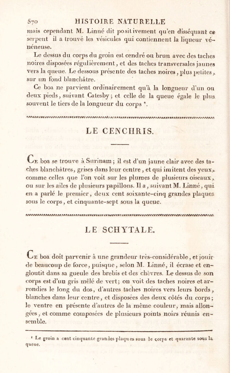 mais cependant M. Linné dit positivement qu’en disséquant ce serpent il a trouvé les vésicules qui contiennent la liqueur vé- néneuse. Le dessus du corps du groin est cendré ou brun avec des taches noires disposées régulièrement, et des taches transversales jaunes vers la queue. Le dessous présen te des taches noires, plus petites * sur un fond blanchâtre. Ce boa ne parvient ordinairement qu’à la longueur d’un ou deux pieds, suivant Calesby ; et celle de la queue égale le plus souvent le tiers de la longueur du corps 9. fWWWW\A/V\ Y/VY WWiWVt V%’\'V\Y WYVlrV\ IV> i'VY'WYY VVWIWV^ !SIV% iVW W3 LE CENCHRIS. Ce boa se trouve à Surinam ; il est d’un jaune clair avec des ta- ches blanchâtres, grises dans leur centre, et qui imitent des yeux> comme celles que l’on voit sur les plumes de plusieurs oiseaux? ou sur les ailes de plusieurs papillons. Il a, suivant M. Linné, qui en a parlé le premier, deux cent soixante-cinq grandes plaques sous le corps, et cinquante-sept sous la queue. R:M.V\1VVWrt,VM?VM VMlVVtfVV^/VW'VVVVVXiVV» VWVW'Wi WVVVV'VV* VV*r».V* VtVMtWWVWlVH LE SCHYTALE. Ce boa doit parvenir à une grandeur très-considérable, et jouir de beaucoup de force, puisque, selon M. Linné, il écrase et en- gloutit dans sa gueule des brebis et des chèvres. Le dessus de son corps est d’un gris mêlé de vert; on voit des taches noires et ar- rondies le long du dos, d’autres taches noires vers leurs bords? blanches dans leur centre, et disposées des deux côtés du corps; îe ventre en présente d’autres de la même couleur, mais allon- gées , et comme composées de plusieurs points noirs réunis en- semble. 1 Le groin a cent cinquante grandes plaqu es sous le çorps et quarante sous la. queue.