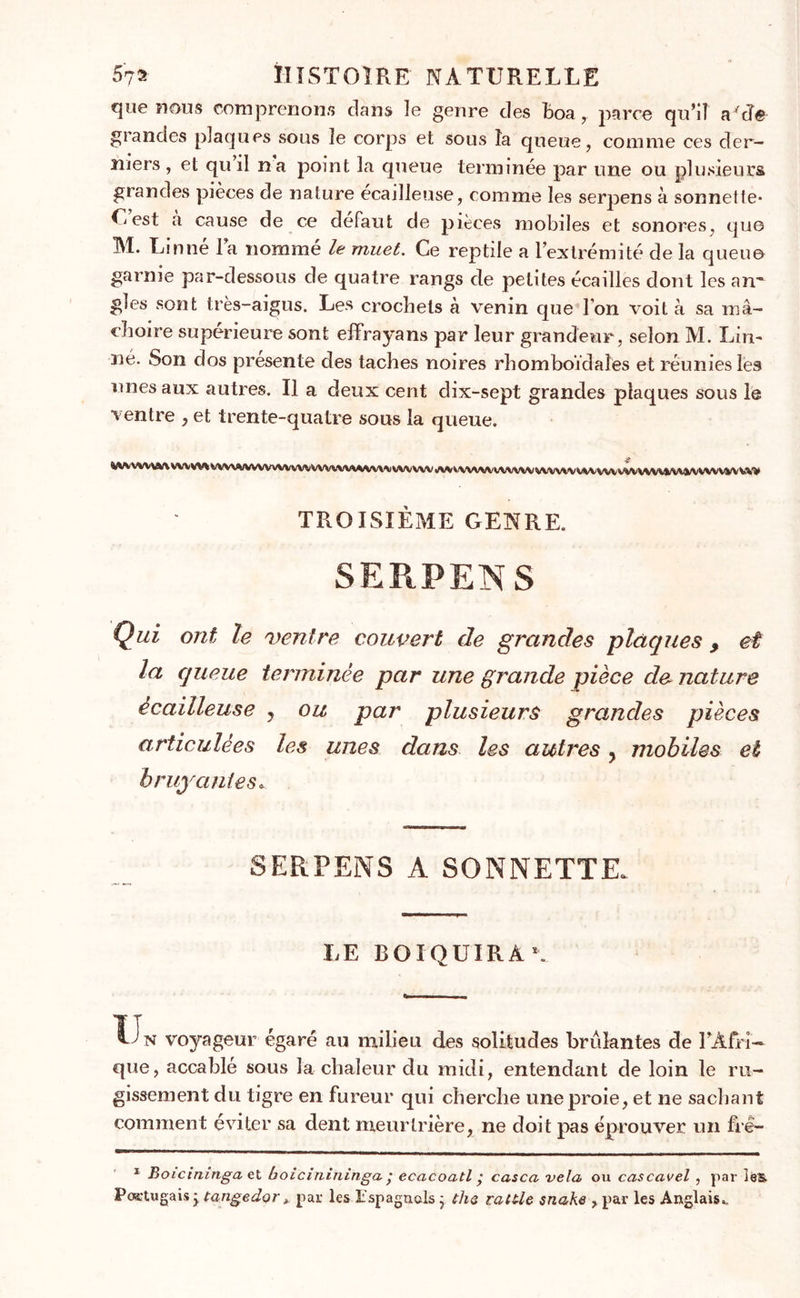 que nous comprenons dans îe genre des boa, parce qu’il aTîe grandes plaques sous îe corps et sous îa queue, comme ces der- niers , et qu il na point la queue terminée par une ou plusieurs grandes pièces de nature écailleuse, comme les serpens à sonnette* C est a cause de ce défaut de pièces mobiles et sonores, qu© M. Linné la nomme la muet. Ce reptile a l’extrémité de la queue garnie par-dessous de quatre rangs de petites écailles dont les an' gîes sont très-aigus. Les crochets à venin que l'on voit à sa mâ- choire supérieure sont effrayans par leur grandeur, selon M. Lin- né. Son dos présente des taches noires rhomboïdaïes et réunies les unes aux autres. Il a deux cent dix-sept grandes plaques sous le ventre , et trente-quatre sous 1a queue. g WVWV\A/\VVVVV%%/VV\^VVV\AA/VVVWV TROISIÈME GENRE. SERPENS Qui ont le ventre couvert de grandes plaques , et la queue terminée par une grande pièce de nature écailleuse , ou par plusieurs grandes pièces articulées les unes dans les autres ? mobiles et bruyantes* SERPENS A SONNETTE. LE BOIQUIRAL Ï^n voyageur égaré au milieu des solitudes brûlantes de l’Afri- que, accablé sous la chaleur du midi, entendant de loin le ru- gissement du tigre en fureur qui cherche une proie, et ne sachant comment éviter sa dent meurtrière, ne doit pas éprouver un fré- 1 Boicininga et boicinininga ; ecacoatl • casca vêla ou cascavel , par ie&amp; Portugais; tangedor, par les Espagnols} tha rattle snake , par les Anglais..