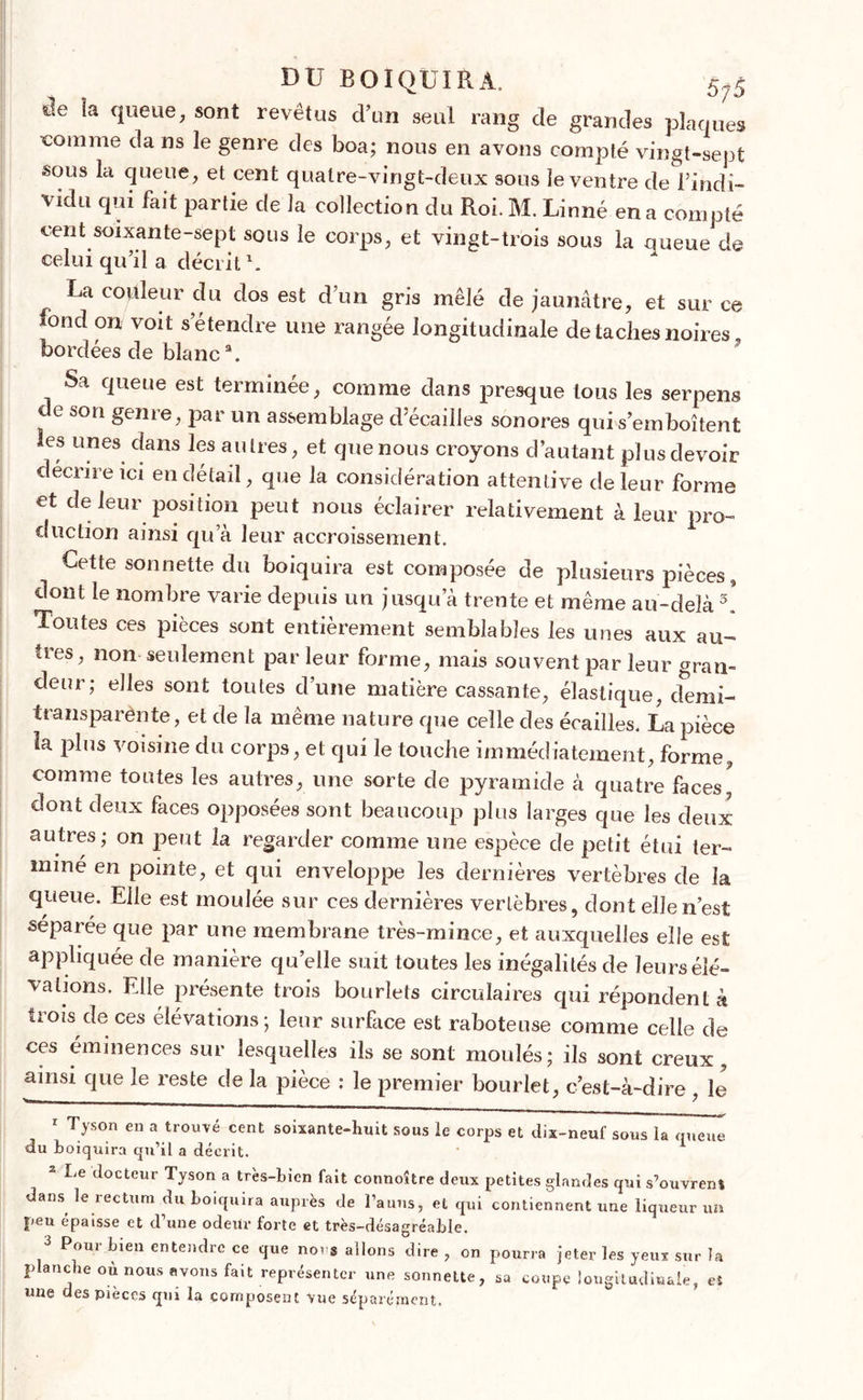 DU B OI QUI R À. 5;5 s>e la queue, sont revêtus cl’un seul rang de grandes plaques comme da ns le genre des boa; nous en avons compté vingt-sept sous la queue, et cent quatre-vingt-deux sous le ventre de î’i'ndi- vidu qui fait partie de la collection du Roi. M. Linné en a compté cent soixante-sept sous le corps, et vingt-trois sous la queue de celui qu’il a décrit \ La couleur du dos est d’un gris mêlé de jaunâtre, et sur ce iond on voit s’étendre une rangée longitudinale de taches noires, bordées de blanc3. Sa queue est terminée, comme dans presque tous les serpens de son genre, par un assemblage d’écailles sonores qui s’emboîtent les unes dans les autres, et que nous croyons d’autant plus devoir décrire ici en détail, que la considération attentive de leur forme et de leur position peut nous éclairer relativement à leur pro- duction ainsi qu’à leur accroissement. Cette sonnette du boiquira est composée de plusieurs pièces, dont le nombre varie depuis un jusqu’à trente et même au-delà 3. Toutes ces pièces sont entièrement semblables les unes aux au- tres, non seulement par leur forme, mais souvent par leur gran- deur; elles sont toutes d’une matière cassante, élastique, demi- iransparènte, et de la même nature que celle des écailles. La pièce U plus voisine du corps, et qui le touche immédiatement, forme, comme toutes les autres, une sorte de pyramide à quatre faces' dont deux faces opposées sont beaucoup plus larges que les deux autres; on peut la regarder comme une espèce de petit étui ter- miné en pointe, et qui enveloppe les dernières vertèbres de la queue. Elle est moulée sur ees dernières vertèbres, dont elle n’est séparée que par une membrane très-mince, et auxquelles elle est appliquée de manière quelle suit toutes les inégalités de leurs élé- vations. Elle présente trois bourlets circulaires qui répondent à trois ! de ces élévations; leur surface est raboteuse comme celle de ces éminences sur lesquelles ils se sont moulés; ils sont creux, ainsi que le reste de la pièce : le premier bourlet, c’est-à-dire , le 1 Tyson en a trouvé cent soixante-huit sous le corps et dix-neuf sous la queue du boiquira qu’il a décrit. 2 Le docteur Tyson a très-bien fait connoître deux petites glandes qui s’ouvrenî dans le rectum du boiquira auprès de l’anus, et qui contiennent une liqueur un peu épaisse et d une odeur forte et très-désagréable. 3 Pour bien entendre ce que no. s allons dire , on pourra jeter les yeux sur la planche où nous avons fait représenter une sonnette, sa coupe longitudinale, eî une des pièces qm la composent vue séparément.