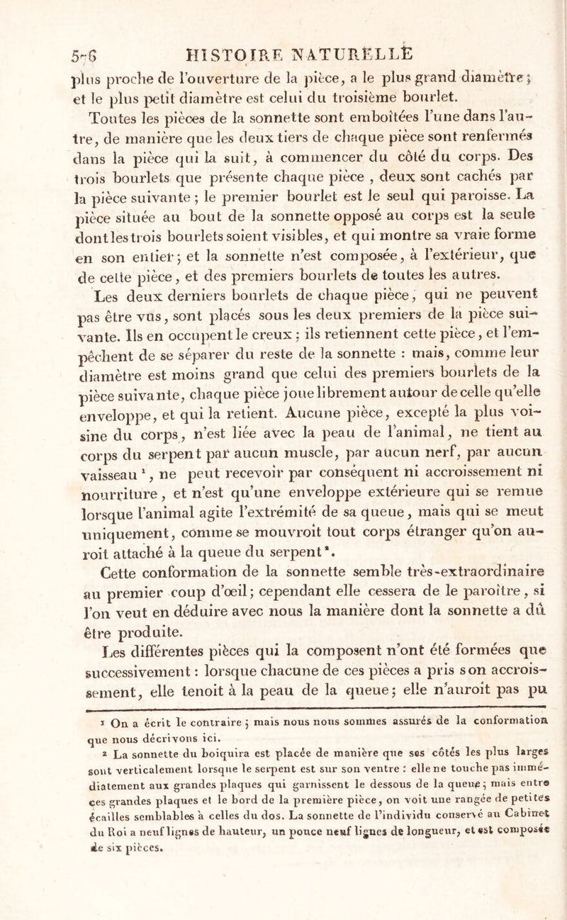 plus proche de l’ouverture de la pièce, a le plu»grand diamètre; et le plus petit diamètre est celui du troisième bourlet. Toutes les pièces de la sonnette sont emboîtées l’une dans l’au- tre, de manière que les deux tiers de chaque piece sont renfermés dans la pièce qui la suit, à commencer du côté du corps. Des trois bourlets que présente chaque pièce , deux sont cachés par la pièce suivante ; le premier bourlet est le seul qui paroisse. La pièce située au bout de la sonnette opposé au corps est la seule dont les trois bourlets soient visibles, et qui montre sa vraie forme en son entier; et la sonnette n’est composée, à l’extérieur, que de cette pièce, et des premiers bourlets de toutes les autres. Les deux derniers bourlets de chaque pièce, qui ne peuvent pas être vus, sont placés sous les deux premiers de la pièce sui- vante. Ils en occupent le creux : ils retiennent cette pièce, et l’em- pêchent de se séparer du reste de la sonnette : mais, comme leur diamètre est moins grand que celui des premiers bourlets de la pièce suivante, chaque pièce joue librement autour de celle qu’elle enveloppe, et qui la retient. Aucune pièce, excepté la plus voi- sine du corps, n’est liée avec la peau de lanimal, ne tient au corps du serpent par aucun muscle, par aucun nerf, par aucun vaisseau 1 2, ne peut recevoir par conséquent ni accroissement ni nourriture, et n’est qu’une enveloppe extérieure qui se remue lorsque l’animal agite l’extrémité de sa queue, mais qui se meut uniquement, comme se mouvroit tout corps étranger qu’on au- roit attaché à la queue du serpent*. Cette conformation de la sonnette semble très-extraordinaire au premier coup d’oeil; cependant elle cessera de le paroître, si l’on veut en déduire avec nous la manière dont la sonnette a du être produite. Les différentes pièces qui la composent n’ont été formées que successivement : lorsque chacune de ces pièces a pris son accrois- sement, elle tenoit à la peau de la queue; elle nauroit pas pu 1 On a écrit le contraire ; mais nous nous sommes assurés de la conformation que nous décrivons ici. 2 La sonnette du boiquira est placée de manière que ses côtés les plus larges sont verticalement lorsque le serpent est sur son ventre : elle ne touche pas immé- diatement aux grandes plaques qui garnissent le dessous de la queu£ ; mais entre ces grandes plaques et le bord de la première pièce, on voit une rangée de petites écailles semblables a celles du dos. La sonnette de l’individu conservé au Cabinet du Roi a neuf lignes de hauteur, un pouce neuf lignes de longueur, et est composé® de six pièces.