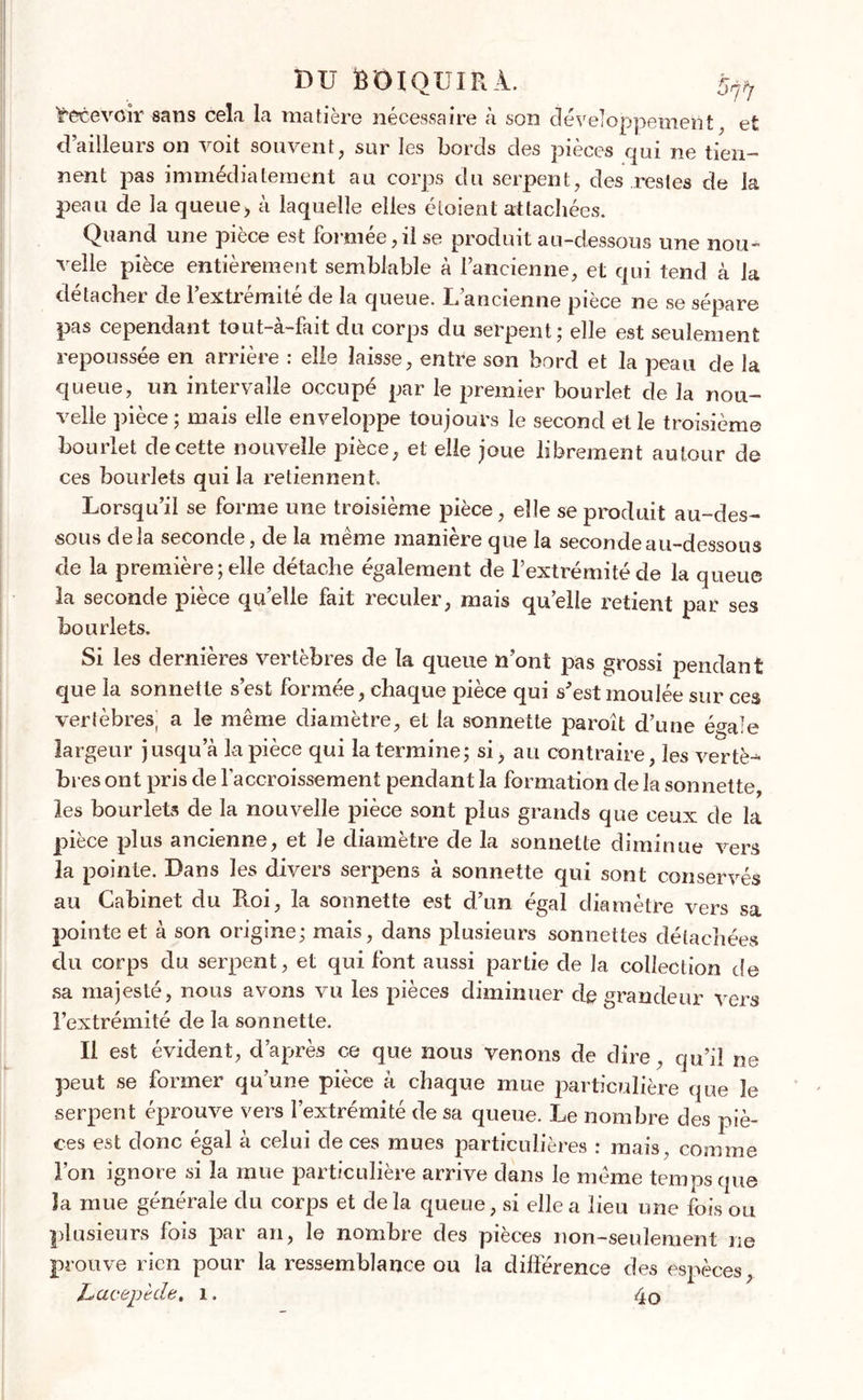 Recevoir sans cela la matière nécessaire à son développement, efc d’ailleurs on voit souvent, sur les bords des pièces qui ne tien- nent pas immédiatement au corps du serpent, des restes de la peau de la queue, à laquelle elles éloient attachées. Quand une piece est Formée,il se produit au-dessous une non- velle pièce entièrement semblable à l’ancienne, et qui tend à la détacher de l’extrémité de la queue. L’ancienne pièce ne se sépare pas cependant tout-à-fait du corps du serpent; elle est seulement repoussée en arrière : elle laisse, entre son bord et la peau de la queue, un intervalle occupé par le premier bourlet de la nou- velle pièce ; mais elle enveloppe toujours le second et le troisième bourlet de cette nouvelle jDièce, et elle joue librement autour de ces bourlets qui la retiennent. Lorsqu’il se forme une troisième pièce, elle se produit au-des- sous delà seconde, de la même manière que la seconde au-dessous de la première; elle détache également de l’extrémité de la queue la seconde pièce quelle fait reculer, mais qu’elle retient par ses bourlets. Si les dernières vertèbres de la queue n’ont pas grossi pendant que la sonnette s’est formée, chaque pièce qui s'est moulée sur ces vertèbres^ a le même diamètre, et la sonnette paroît d’une ésaie largeur jusqu a la pièce qui la termine; si, au contraire, les vertè^ bres ont pris de l’accroissement pendant la formation delà sonnette, les bourlets de la nouvelle pièce sont plus grands que ceux de la pièce plus ancienne, et Je diamètre de la sonnette diminue vers la pointe. Dans les divers serpens à sonnette qui sont conservés au Cabinet du Roi, la sonnette est d’un égal diamètre vers sa pointe et à son origine; mais, dans plusieurs sonnettes détachées du corps du serpent, et qui font aussi partie de la collection de sa majesté, nous avons vu les pièces diminuer de grandeur vers l’extrémité de la sonnette. Il est évident, d’après ce que nous venons de dire, qu’il ne peut se former qu’une pièce à chaque mue particulière que le serpent éprouve vers l’extrémité de sa queue. Le nombre des piè- ces est donc égal à celui de ces mues particulières : mais, comme l’on ignore si la mue particulière arrive clans le même temps que la mue générale du corps et delà queue, si elle a lieu une foison plusieurs fois par an, le nombre des pièces non-seulement ne prouve rien pour la ressemblance ou la différence des espèces, LiCieeptde. 1. 4o