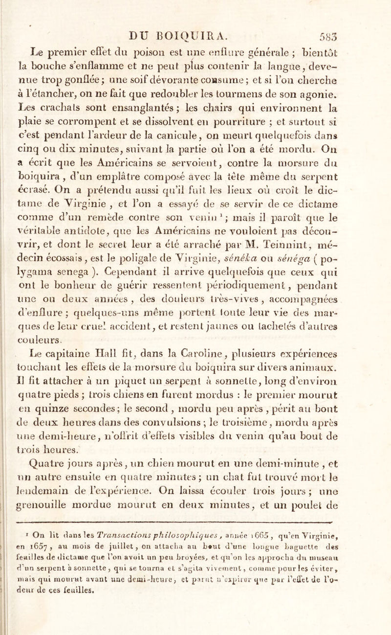 Le premier effet du poison est une enflure générale ; bientôt îa bouche s’enflamme et ne peut plus contenir la langue, deve- nue trop gonflée; une soif dévorante consume ; et si l’on cherche à l’étancher, on ne fait que redoubler les tourmens de son agonie. Les crachats sont ensanglantés; les chairs qui environnent la plaie se corrompent et se dissolvent en pourriture ; et surtout si c’est pendant l’ardeur de îa canicule, on meurt quelquefois dans cinq ou dix minutes, suivant la partie où l’on a été mordu. On a écrit que les Américains se servoient, contre la morsure du boiquira, d’un emplâtre composé avec la tête même du serpent écrasé. On a prétendu aussi qu’il fuit les lieux où croît le dic- tame de Virginie , et l’on a essayé de se servir de ce dictame comme d’un remède contre son venin1; mais il paraît que le véritable antidote, que les Américains ne vouloient pas décou- vrir, et dont le secret leur a été arraché par M. Teinnint, mé- decin écossais, est le poligale de Virginie, sénéha ou sénéga ( po- lygama senega ). Cependant il arrive quelquefois que ceux qui ont le bonheur de guérir ressentent périodiquement, pendant une on deux années, des douleurs très-vives, accompagnées d’enflure ; quelques-uns même portent toute leur vie des mar- ques de leur cruel accident, et restent jaunes ou tachetés d’autres couleurs. Le capitaine Hall fit, dans la Caroline, plusieurs expériences touchant les effets de la morsure du boiquira sur divers animaux. Il fit attacher à un piquet un serpent à sonnette, long d’environ, quatre pieds ; trois chiens en furent mordus : le premier mourut en quinze secondes; le second, mordu peu après , périt au bout de deux heures dans des convulsions ; le troisième, mordu après une demi-heure, n’offrit d’effets visibles du venin qu’au bout de trois heures. Quatre jours après, un chien mourut en une demi-minute , et un autre ensuite en quatre minutes ; un chat fut trouvé mort le lendemain de l’expérience. On laissa écouler trois jours; une grenouille mordue mourut en deux minutes, et un poulet de * O a lit <1 ans les Transactions philosophiques , année \ 665 , qu’en Virginie, en l65y , au mois de juillet , on attacha an b«ut d’une longue baguette des feuilles de dictame que l’on avoit un peu broyées, et qu’on les approcha du museau d’un serpent'a sonnette , qui se tourna et s’agita vivement, comme pour le? éviter, mais qui mourut avant une demi-heure, et parut n’expirer que pur l’effet de l’o- deur de ces feuilles.