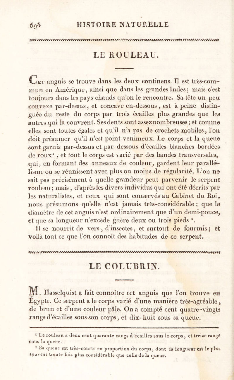 vvxuuvvvu vmwimwvum uivviwvw» vvtiwt wi\v\v\\v.mv\i u\^vu\^ mhwmiuu^ LE ROULEAU. g'1 l^iET anguis se trouve dans les deux continens. Il est très-com- mun en Amérique, ainsi que dans les grandes Indes ; mais c’est toujours dans les pays chauds qu’on le rencontre. Sa tête un peu convexe par-dessus, et concave en-dessous , est à peine distin- guée du reste du corps par trois écailles plus grandes que les autres qui la couvrent. Ses dents sont assez nombreuses; et comme elles sont toutes égales et qu’il n’a pas de crochets mobiles, l’on doit présumer qu’il n’est point venimeux. Le corps et la queue sont garnis par-dessus et par-dessous d’écailles blanches bordées de roux1 2 , et tout le corps est varié par des bandes transversales^ qui, en formant des anneaux de couleur, gardent leur parallé- lisme ou se réunissent avec plus ou moins de régularité. L’on n© sait pas précisément à quelle grandeur peut parvenir le serpent rouleau ; mais, d’après les divers individus qui ont été décrits par les naturalistes, et ceux qui sont conservés au Cabinet du Ptoi, nous présumons qu’elle n’est jamais très-considérable ; que le diamètre de cet anguis n’est ordinairement que cl’un demi-pouce^ et que sa longueur n’excède guère deux ou trois pieds a. Il se nourrit de vers, d’insectes, et surtout de fourmis; et Voilà tout ce que l’on connoît des habitudes de ce serpent. fbvt W .IWMIVW» WVVVVVVV WVWVVAAWVVWWVVVVVVVVVVVVVVVVVVVVVVVVVVVVVVVVVVVVVVVlVVVVVVVVV'VVyVV'l LE COLUBRIN. ÎÆ. Hasseîquist a fait connoître cet anguis que Ton trouve en Egypte. Ce serpent a le corps varié d’une manière très-agréable s de brun et d’une couleur pâle. On a compté cent quatre-vingts rangs d’écailles sous son corps, et dix-huit sous sa queue. 1 Le rouleau a deux cent quarante rangs dJécailles sous le corps , et treize rang® Sous la queue. 2 Sa queue est très-courte en proportion du corps, dont la longueur est le plus souvent trente fois plus considérai»le que celle de la queue.