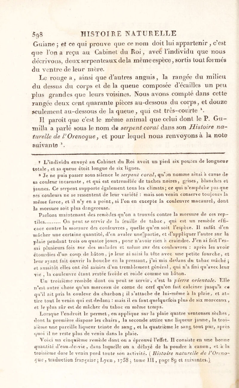 Gtiiane j et ce qui prouve que ce nom doit lui appartenir , c’est que Fou a reçu au Cabinet du Roi, avec l’individu que nous décrivons, deux serpenteaux delà même espèce, sortis tout formés du ventre de leur mère. Le rouge a, ainsi que d’autres anguis, la rangée du milieu du dessus du corps et de la queue composée cl écaillés un peu plus grandes que leurs voisines. Nous avons compté dans cette rangée deux cent quarante pièces au-dessous du corps, et douze seulement au-dessous de la queue, qui est très-courte l 2. U paroît que c’est le même animal que celui dont le P. Gu- snilla a parlé sous le nom de serpent cor al clans son Histoire na- turelle de r Orenoque, et pour lequel nous renvoyons à la note suivante F 1 L’individu envoyé au Cabinet du Roi avoit un pied six pouces de longueur totale, et sa queue étoit longue de six lignes. 2 Je ne puis passer sous silence le serpent coral, qu'on nomme ainsi a cause de sa couleur incarnate , et qui est entremêlée de taches noires, grises, blanches et jaunes. Ce serpent supporte également tous les climats - ce qui n’empêche pas que ses couleurs ne se ressentent de leur variété : mais son venin conserve toujours la même force, et il n’y en a point, si l’on en excepte la couleuvre macaurel, dont la morsure soit plus dangereuse. Parlons maintenant des remèdes qu’on a trouvés contre la morsure de ces rep- tiles......... On peut se servir de la feuille de tabac , qui est un remède effi- cace contre la morsure des couleuvres , quelle qu’en soit l’espèce. Il sulfit d’en mâcher une certaine quantité, d’en avaler une partie, et d’appliquer l’autre sur la plaie pendant trois ou quatre jours , pour n’avoir rien h craindre. J’en ai fait l’es- sai plusieurs fois sur des malades et même sur des couleuvres : après les avoir étourdies d’un coup de bâton, jo leur ai saisi la tête avec une petite fourche, et leur ayant fait ouvrir la bouche en la pressant, j’ai mis dedans du tabac mâché j et aussitôt elles ont été saisies d’un tremblement général, qui n’a fini qu’avec leur vie , la couleuvre étant restée froide et roide comme un bâton. Un troisième remède dont ou peut se servir, c’est la pierre orientale. Elle n’est autre chose qu’un morceau de corne de cerf qu’on lait calciner jusqu’à c&amp; qu’il ait pris la couleur du charbon ; il s’attache de lui-même a la plaie, et at- tire tout le venin qui est dedans : mais il en faut quelquefois plus de six morceaux , et le plus sûr est de mâcher du tabac en même temps. Lorsque l’endroit le permet, on applique sur la plaie quatre ventouses sèches » dont la première dispose les chairs , la seconde attire une liqueur jaune, la troi- sième une pareille liqueur teinte de sang , et la quatrième le sang tout pur, après quoi il ne reste plus de venin dans la plaie. Voici nn cinquième remède dont on a éprouvé l’effet. Il consiste en une bonne quantité d’eau-de-vie , dans laquelle on a délayé de la poudre â canon, et a la troisième dose le venin perd toute son activité. ( Histoire naturelle de 1*0 reno-