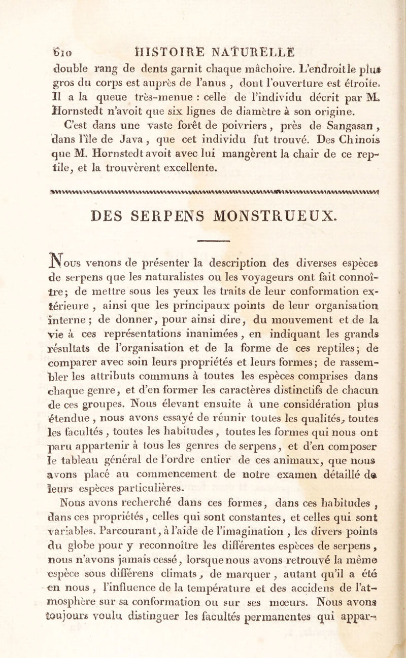 double rang de dents garnit chaque mâchoire. L’endroit le plus gros du corps est auprès de l’anus , dont l’ouverture est étroite» Il a la queue très-menue : celle de l’individu décrit par AL Hornstedt n’a voit que six lignes de diamètre à son origine. C’est dans une vaste forêt de poivriers, près de Sangasan , dans The de Java , que cet individu fut trouvé. Des Chinois que M. Hornstedt avoit avec lui mangèrent la chair de ce rep- tile , et la trouvèrent excellente. !VnWWVtW\VVUVVWVM/V%VVMiVMVW\%VVMWWlVWWrtM«MIW(«M\V\(WWM(VM/lWIVWVVVVVVMi^ DES SERPENS MONSTRUEUX. JAI ous venons de présenter la description des diverses espèces de serpens que les naturalistes ou les voyageurs ont fait connoî- tre; de mettre sous les yeux les traits de leur conformation ex- térieure , ainsi que les principaux points de leur organisation interne; de donner, pour ainsi dire, du mouvement et de la vie à ces représentations inanimées, en indiquant les grands xésultats de l’organisation et de la forme de ces reptiles; de comparer avec soin leurs propriétés et leurs formes ; de rassem- bler les attributs communs à toutes les espèces comprises dans chaque genre, et d’en former les caractères distinctifs de chacun de ces groupes. Nous élevant ensuite à une considération plus étendue , nous avons essayé de réunir toutes les qualités., toutes les facultés , toutes les habitudes, toutes les formes qui nous ont paru appartenir à tous les genres de serpens, et d’en composer le tableau général de 1 ordre entier de ces animaux, que nous avons placé au commencement de notre examen détaillé d® leurs espèces particulières. Nous avons recherché dans ces formes, dans ces habitudes , dans ces propriétés, celles qui sont constantes, et celles qui sont variables. Parcourant, à l’aide de l’imagination , les divers points du globe pour y reconnoître les différentes espèces de serpens, nous n’avons jamais cessé, lorsque nous avons retrouvé la même espèce sous différens climats^ de marquer, autant qu’il a été en nous , l’influence de la température et des accidens de l’at- mosphère sur sa conformation ou sur ses mœurs. Nous avons toujours voulu distinguer les facultés permanentes qui appar-