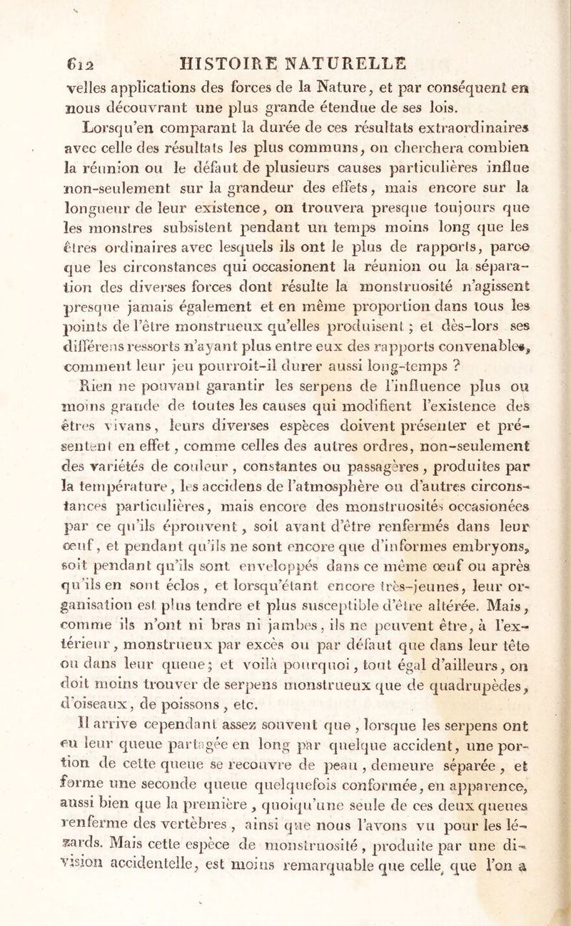 velles applications des forces de la Nature, et par conséquent en nous découvrant une plus grande étendue de ses lois. Lorsqu’en comparant la durée de ces résultats extraordinaires avec celle des résultats les plus communs, on cherchera combien îa réunion ou le défaut de plusieurs causes particulières influe non-seulement sur la grandeur des effets, mais encore sur la longueur de leur existence, on trouvera presque toujours que les monstres subsistent pendant un temps moins long que les êtres ordinaires avec lesquels ils ont le plus de rapports, parce que les circonstances qui occasionent la réunion ou la sépara- tion des diverses forces dont résulte la monstruosité n’agissent presque jamais également et en même proportion dans tous les points de l’être monstrueux quelles produisent ; et dès-lors ses diffère ns ressorts n’ayant plus entre eux des rapports convenable#* comment leur jeu pourroit-il durer aussi long-temps ? Rien ne pouvant garantir les serpens de l’influence plus ou moins grande de toutes les causes qui modifient l’existence des êtres vivans, leurs diverses espèces doivent présenter et pré- sentent en effet, comme celles des autres ordres, non-seulement des variétés de couleur , constantes ou passagères, produites par îa température, les accidens de l’atmosphère ou d’autres circons- tances particulières, mais encore des monstruosités occasionées par ce qu’ils éprouvent, soit avant d’ètre renfermés dans leur œuf, et pendant qu’ils ne sont encore que d’informes embryons* soit pendant qu’ils sont enveloppés dans ce même œuf ou après quilsen sont éclos, et lorsqu’étant encore très-jeunes, leur or- ganisation est plus tendre et plus susceptibledetre altérée. Mais, comme ils n’ont ni bras ni jambes, ils ne peuvent être, à l’ex- térieur, monstrueux par excès ou par défaut que dans leur tête ou dans leur queue; et voilà pourquoi, tout égal d’ailleurs, on doit moins trouver de serpens monstrueux que de quadrupèdes, d'oiseaux, de poissons , etc. Il arrive cependant assez souvent que , lorsque les serpens ont eu leur queue partagée en long par cjneique accident, une por- tion de celte queue se recouvre de peau , demeure séparée , et forme une seconde queue quelquefois conformée, en apparence, aussi bien que la première , quoiqu’une seule de ces deux queues renferme des vertèbres , ainsi que nous l’avons vu pour les lé- zards. Mais cette espèce de monstruosité, produite par une di- vision accidentelle, est moins remarquable que celle que l’on &amp;