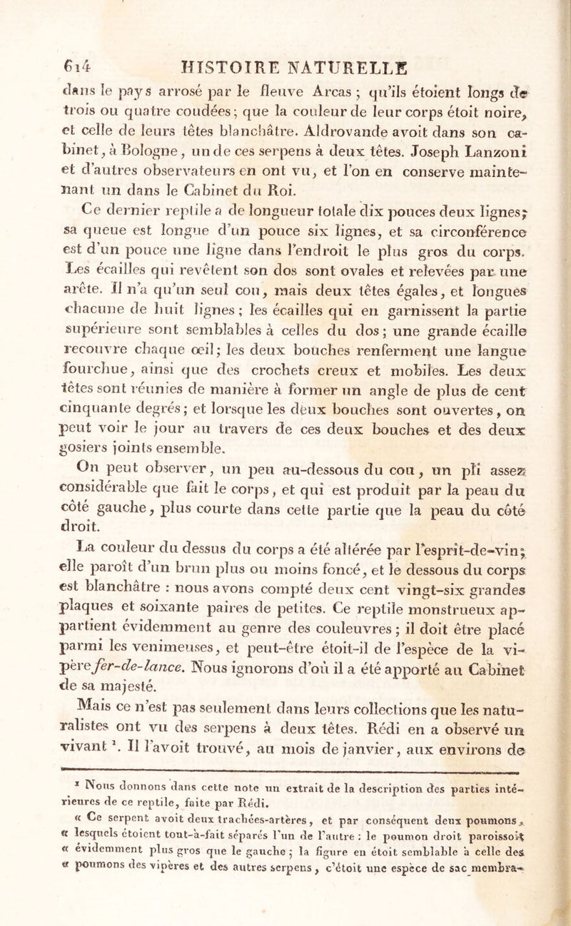 dans îe pays arrosé par le fleuve Areas ; qu’ils étoient longs de trois ou quatre coudées; que la couleur de leur corps étoit noire, et celle de leurs têtes blanchâtre. Aldrovande avoit dans son ca- binet, à Bologne, un de ces serpens à deux têtes. Joseph Lanzoni et d’autres observateurs en ont vu, et l’on en conserve mainte- nant un dans le Cabinet du Roi. Ce dernier reptile a de longueur totale dix pouces deux lignes^ sa queue est longue d’un pouce six lignes, et sa circonférence est d un pouce une ligne dans l’endroit le plus gros du corps. Les écailles qui revêtent son dos sont ovales et relevées par une arête. Il n’a qu’un seul cou, mais deux têtes égales, et longues chacune de huit lignes ; les écailles qui en garnissent la partie supérieure sont semblables à celles du dos; une grande écaille recouvre chaque oeil; les deux bouches renferment une langue fourchue, ainsi que des crochets creux et mobiles. Les deux têtes sont reunies de manière à former un angle de plus de cent cinquante degrés; et lorsque les dfcux bouches sont ouvertes, on peut voir le jour au travers de ces deux bouches et des deux gosiers joints ensemble. On peut observer, un peu au-dessous du cou, un pli assez; considérable que fait le corps, et qui est produit par la peau du côté gauche, plus courte dans cette partie que la peau du côté droit. La couleur du dessus du corps a été ahérée par 1 esprit-de-vin; elle paroit d’un brun plus ou moins foncé, et le dessous du corps est blanchâtre : nous avons compté deux cent vingt-six grandes plaques et soixante paires de petites. Ce reptile monstrueux ap- partient évidemment au genre des couleuvres ; il doit être placé parmi les venimeuses, et peut-être étoit-il de l’espèce de la vi- perefer-de-lance. Nous ignorons d’où il a été apporté au Cabinet de sa majesté. Mais ce n’est pas seulement dans leurs collections que les natu- ralistes ont vu des serpens à deux têtes. Rédi en a observé un vivant h II 1 avoit trouvé, au mois de janvier, aux environs de 1 Nous donnons dans cette note un extrait de la description des parties inté- rieures de ce reptile, faite par Rédi. « Ce serpent avoit deux trachées-artères, et par conséquent deux poumonsx fî lesquels étoient tout-'a-fait séparés l’un de l’autre : le poumon droit paroissoi^ « évidemment plus gros que le gauche ; la figure en étoit semblable à celle des 9 des vipères et des autres serpens, c’étoit une espèce de sac membra-