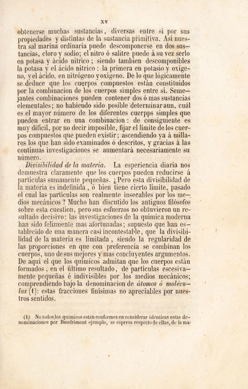 obtenerse muchas sustancias, diversas entre si por sus propiedades y distintas de la sustancia primitiva. Asi nues- tra sal marina ordinaria puede descomponerse en dos sus- tancias, cloro y sodio; el nitro ó salitre puede á su vez serlo en potasa y ácido nítrico ; siendo también descomponibles la potasa y el ácido nítrico : la primera en potasio y oxige- no, y el ácido, en nitrógeno y oxígeno. De lo que lógicamente se deduce que los cuerpos compuestos están constituidos por la combinación de los cuerpos simples entre sí. Seme- jantes combinaciones pueden contener dos ó mas sustancias elementales; no habiendo sido posible determinaran!], cuál es el mayor número de los diferentes cuerpps simples que pueden entrar en una combinación : de consiguiente es muy difícil, por no decir imposible, fijar el límite de los cuer- pos compuestos que pueden existir; ascendiendo ya á milla- res los que han sido examinados ó descritos, y gracias á las continuas investigaciones se aumentará necesariamente su número. divisibilidad de la materia. La esperiencia diaria nos demuestra claramente que los cuerpos pueden reducirse á partículas sumamente pequeñas. ¿Pero esta divisibilidad de la materia es indefinida , ó bien tiene cierto límite, pasado el cual las partículas son realmente insecables por los me- dios mecánicos ? Mucho han discutido los antiguos filósofos sobre esta cuestión, pero sus esfuerzos no obtuvieron un re- sultado decisivo: las investigaciones de la química moderna han sido felizmente mas afortunadas; supuesto que han es- tablecido de una manera casi incontestable, que la divisibi- lidad de la materia es limitada , siendo la regularidad de las proporciones en que con preferencia se combinan los cuerpos, uno desús mejores y mas concluyentes argumentos. De aquí el que los químicos admitan que los cuerpos están formados, en el último resultado, de partículas escesiva- mente pequeñas é indivisibles por los medios mecánicos; comprendiendo bajo la denominación de átomos ó molécu- las (f): estas fracciones finísimas no apreciables por nues- tros sentidos. (i) No toáoslos químicos están conformes en considerar idénticas estas de- nominaciones por Baudrimont ejemplo, se espresa respectoíleellas,de lama-