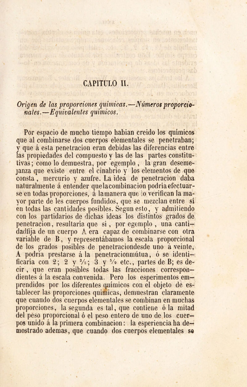 CAPITULO II. Origen de las proporciones químicas.—Números proporcio- nales.—Equivalentes químicos. Por espacio de mucho tiempo habian creido los químicos que al combinarse dos cuerpos elementales se penetraban; y que á esta penetración eran debidas las diferencias entre las propiedades del compuesto y las de las partes constitu- tivas; como lo demuestra, por egemplo , la gran deseme- janza que existe entre el cinabrio y los elementos de que consta, mercurio y azufre. La idea de penetración daba naturalmente á entender quelacombinacion podriaefectuar- se en todas proporciones, á la manera que lo verifican la ma- yor parte de les cuerpos fundidos, que se mezclan entre si en todas las cantidades posibles. Según esto, y admitiendo con los partidarios de dichas ideas los distintos grados de penetración, resultarla que si, por egemplo , una canti— dadfija de un cuerpo A era capaz de combinarse con otra variable de B, y representábamos la escala proporcional de los grados posibles de penetraciondesde uno á veinte, A podria prestarse á la penetracionmútua, ó se identi- ficaría con 2; 2 y 3A; 3 y 5/o etc., partes de B; es de- cir , que eran posibles todas las fracciones correspon- dientes á la escala convenida. Pero los esperimentos em- prendidos por los diferentes químicos con el objeto de es- tablecer las proporciones quimicas, demuestran claramente que cuaudo dos cuerpos elementales se combinan en muchas proporciones, la segunda es tal, que contiene ó la mitad del peso proporcional ó el peso entero de uno de los cuer- pos unido á la primera combinación: la esperiencia ha de- mostrado ademas, que cuando dos cuerpos elementales s@