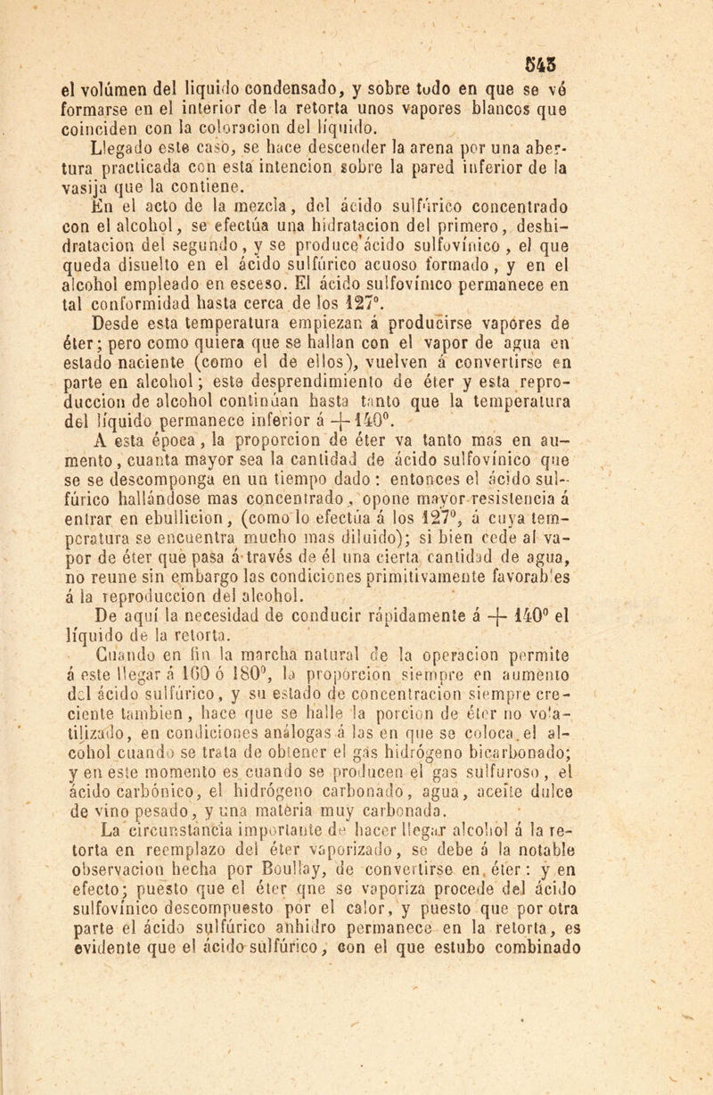 545 el volumen del liquido condensado, y sobre tudo en que se ve formarse en el interior de la retorta unos vapores blancos que coinciden con la coloración del líquido. Llegado este casó, se hace descender la arena por una aber- tura practicada con esta intención sobre la pared inferior de la vasija que la contiene. En el acto de la mezcla, del ácido sulfúrico concentrado con el alcohol, se efectúa una hídratacion del primero, deshi- dratacion del segundo, y se produce’ácido sulfovínico , el que queda disuelto en el ácido sulfúrico acuoso formado, y en el alcohol empleado en esceso. El ácido sulfovínico permanece en tal conformidad hasta cerca de los 127°. Desde esta temperatura empiezan á producirse vapores de éter; pero como quiera que se hallan con el vapor de agua en estado naciente (como el de ellos), vuelven á convertirse en parte en alcohol; este desprendimiento de éter y esta repro- ducción de alcohol continúan hasta tanto que la temperatura del líquido permanece inferior á -J-1400. A esta época, la proporción de éter va tanto mas en au- mento, cuanta mayor sea la cantidad de ácido sulfovínico que se se descomponga en un tiempo dado : entonces el ácido sul- fúrico hallándose mas concentrado , opone mayor resistencia á entrar en ebullición, (como lo efectúa á los 127°, á cuya tem- peratura se encuentra mucho mas diluido); si bien cede ai va- por de éter que pasa á-través de él una cierta, cantidad de agua, no retine sin embargo las condiciones primitivamente favorables á la reproducción del alcohol. De aquí la necesidad de conducir rápidamente á -J- 140° el líquido de la retorta. Guando en fin la marcha natural de la operación permite á este llegar á 100 ó 180°, la proporción siempre en aumento del ácido sulfúrico, y su estado de concentración siempre cre- ciente también, hace que se halle la porción de éter no vola- tilizado, en condiciones análogas á las en que se coloca.el al- cohol cuando se trata de obtener el gas hidrógeno hi carbon a do; y en este momento es cuando se producen el gas sulfuroso, el ácido carbónico, el hidrógeno carbonado, agua, aceite dulce de vino pesado, y una materia muy carbonada. La circunstancia importante de hacer llegar alcohol á la re- torta en reemplazo del éter vaporizado, se debe á la notable observación hecha por Boulfay, de convertirse en, éter: y en efecto; puesto que el éter qne se vaporiza procede del ácido sulfovínico descompuesto por el calor, y puesto que por otra parte el ácido sulfúrico anhidro permanece en la retorta, es evidente que e! ácido sulfúrico, con el que estribo combinado