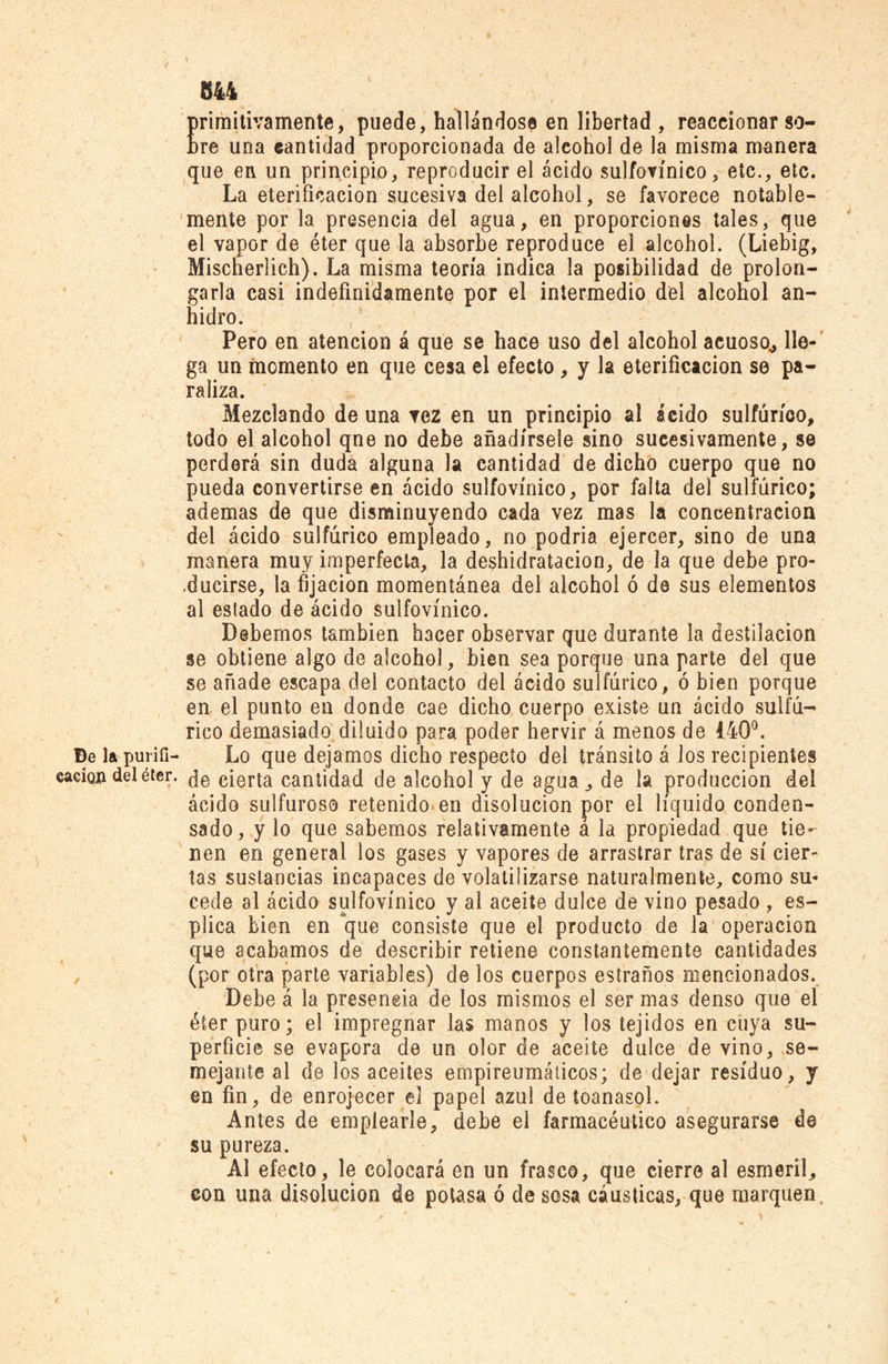 primitivamente, puede, hallándose en libertad , reaccionar so- bre una cantidad proporcionada de aleohol de la misma manera que en un principio, reproducir el ácido sulfovínico, etc., etc. La eterificacion sucesiva del alcohol, se favorece notable- mente por la presencia del agua, en proporciones tales, que el vapor de éter que la absorbe reproduce el alcohol. (Liebig, Mischerlich). La misma teoría indica la posibilidad de prolon- garla casi indefinidamente por el intermedio del alcohol an- hidro. Pero en atención á que se hace uso del alcohol acuoso,, lle- ga un momento en que cesa el efecto , y la eterificacion se pa- raliza. Mezclando de una tez en un principio al ácido sulfúrico, todo el alcohol qne no debe añadírsele sino sucesivamente, se perderá sin duda alguna la cantidad de dicho cuerpo que no pueda convertirse en ácido sulfovínico, por falta del sulfúrico; ademas de que disminuyendo cada vez mas la concentración del ácido sulfúrico empleado, no podria ejercer, sino de una manera muy imperfecta, la deshidratacion, de la que debe pro- ducirse, la fijación momentánea del alcohol ó de sus elementos al estado de ácido sulfovínico. Debemos también hacer observar que durante la destilación se obtiene algo de alcohol, bien sea porque una parte del que se añade escapa del contacto del ácido sulfúrico, ó bien porque en el punto en donde cae dicho cuerpo existe un ácido sulfú- rico demasiado diluido para poder hervir á menos de 440°. De lapuriíi- Lo que dejamos dicho respecto del tránsito á Jos recipientes caeion del éter. qe cierta cantidad de alcohol y de agua, de la producción del ácido sulfuroso retenido en disolución por el líquido conden- sado, y lo que sabemos relativamente á la propiedad que tie- nen en general los gases y vapores de arrastrar tras de sí cier- tas sustancias incapaces de volatilizarse naturalmente, como su- cede al ácido sulfovínico y al aceite dulce de vino pesado , es- plica bien en que consiste que el producto de la operación que acabamos de describir retiene constantemente cantidades (por otra parte variables) de los cuerpos estraños mencionados. Debe á la preseneia de los mismos el ser mas denso que el éter puro; el impregnar las manos y los tejidos en cuya su- perficie se evapora de un olor de aceite dulce de vino, se- mejante al de los aceites empireumáiicos; de dejar residuo, y en fin, de enrojecer el papel azul de toanasol. Antes de emplearle, debe el farmacéutico asegurarse de su pureza. Al efecto, le colocará en un frasco, que cierre al esmeril, con una disolución de potasa ó de sosa cáusticas, que marquen