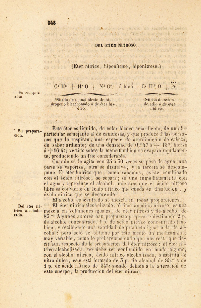 'CP . DEL ETER NITROSO, (Eter nítrico, hiponitrico, hiponitroso.) Su fumpOiH «íon. O H* + H* 0 -f Ns 0*, Ó bien; O H10. 0 'Nitrito de monohidrato de hi- drógeno bicarbonado ó de éter hí- drico. Nitrito de óxido de etilo ó de eter bíd rico. r gu Este éter es líquido, de color blanco amarillento, de un olor »«on. P P particular semejante al de camuesas, y que produce á las perso- nas que le respiran, una especie de aturdimiento de cabeza; de sabor ardiente; de una densidad de 0,1)47 á -f- 15°; hierve á -j-16,4°; vertido sobre la mano también se évapara rápidamen- te, produciendo un frío considerable. Cuando se le agita con 25 ó 30 veces su peso de agua, una parle se vaporiza, otra se disuelve, y la tercera se descom- pone, El éter hidrico que, como sabemos, existe combinado con el ácido nitroso, se separa; se une inmediatamente con el agua y reproduce el alcohol, mientras que el ácido nitroso libre se convierte en ácido nítrico que queda en disolución , y óxido nítrico quo se desprende. El alcohol concentrado se mezcla en todas proporciones. Del éter ni- El éter nítrico alcoholizado, ó licor anodino nitroso, es una trico alcoholi- mezcla en volúmenes iguales, de éter nitroso y de alcohol de 85.00 A!gfJíi'0s autores han propuesto prepararla destilando 2 p. de alcohol concentrado, 1 p. ele ácido nítrico concentrado tam- bién, y recibiendo una cantidad de producto igual ó la de al- muy variable, como lo probaremos en lo que nos resta que de- cir aun respecto de la preparación del éter nitroso: el éter ní- trico alcoholizado, no debe ser confundido en modo alguno, con el alcohol nítrico, ácido nítrico alcoholizado, ó espíritu de nitro dulce; este está formado de o p. de alcohol de S5.oc y de 4 p. de ácido nítrico de 34°; siendo debida á la alteración de este cuerpo, la producción del éter nitroso. zaao.