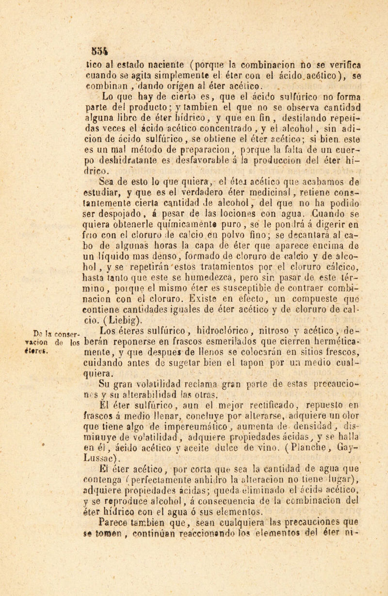 tico al estado naciente (porque la combinación no se verifica cuando se agita simplemente el éter con el ácido.acético), se combinan /dando origen al éter acético. Lo que hay de cierto es, que el ácido sulfúrico no forma parte de! producto; y también el que no se observa cantidad alguna libre de éter hídrico, y que en fin, destilando repeti- das veces el ácido acético concentrado, y el alcohol , sin adi- ción de ácido sulfúrico, se obtiene el éter acético; si bien este es un mal método de preparación, porque la falta de un cuer- po deshidratante es desfavorable á la producción del éter hí- drico. Sea de esto lo que quiera, el éter acético que acabamos de estudiar, y que es el verdadero éter medicinal, retiene cons- tantemente cierta cantidad Je alcohol, de! que no ha podido ser despojado, á pesar de las lociones con agua. Guando se quiera obtenerle químicaménte puro, se le pondrá á digerir en fno con el cloruro de ca!cio en polvo fino; se decantará al ca- bo de algunas horas !a capa de éter que aparece encima de un líquido mas denso, formado de cloruro de calcio y de alco- hol , y se repetirán'estos tratamientos por el cloruro calcico, hasta tanto que este se humedezca, pero sin pasar de este tér- mino, poique el mismo éter es susceptible de contraer combi- nación con el cloruro. Existe en efecto, un compueste que contiene cantidades iguales de éter acético y de cloruro de cal- cio. (Liebig). i)., u Los éteres sulfúrico, hidroel órico , nitroso y acético, de- nación de los beran reponerse en frascos esmerilados que cierren hermética- ét§re&amp;. mente, y que después de llenos se colocarán en sitios frescos, cuidando antes de sugetar bien el tapón por un medio cual- quiera. Su grao volatilidad reclama gran parte de estas precaucio- nes v su alterabilidad las otras. El éter sulfúrico, aun el mejor rectificado, repuesto en frascos á medio llenar, concluye por alterarse, adquiere un olor que tiene algo de impereumático, aumenta de densidad, dis- minuye de volatilidad , adquiere propiedades acidas , y se halla en éi, ácido acético y aceite dulce de vino. (Planche, Gay- Lussac). El éter acético, por corta qu<? sea la cantidad de agua que contenga (perfectamente anhidro la'alteración no tiene lugar), adquiere propiedades acidas; queda, eliminado el acida acético, y se reproduce alcohol, á consecuencia de la combinación del éter hídrico con el agua ó sus elementos. Parece también que, sean cualquiera las precauciones que m tomen , continúan reaccionándolos elementos del éter ni-