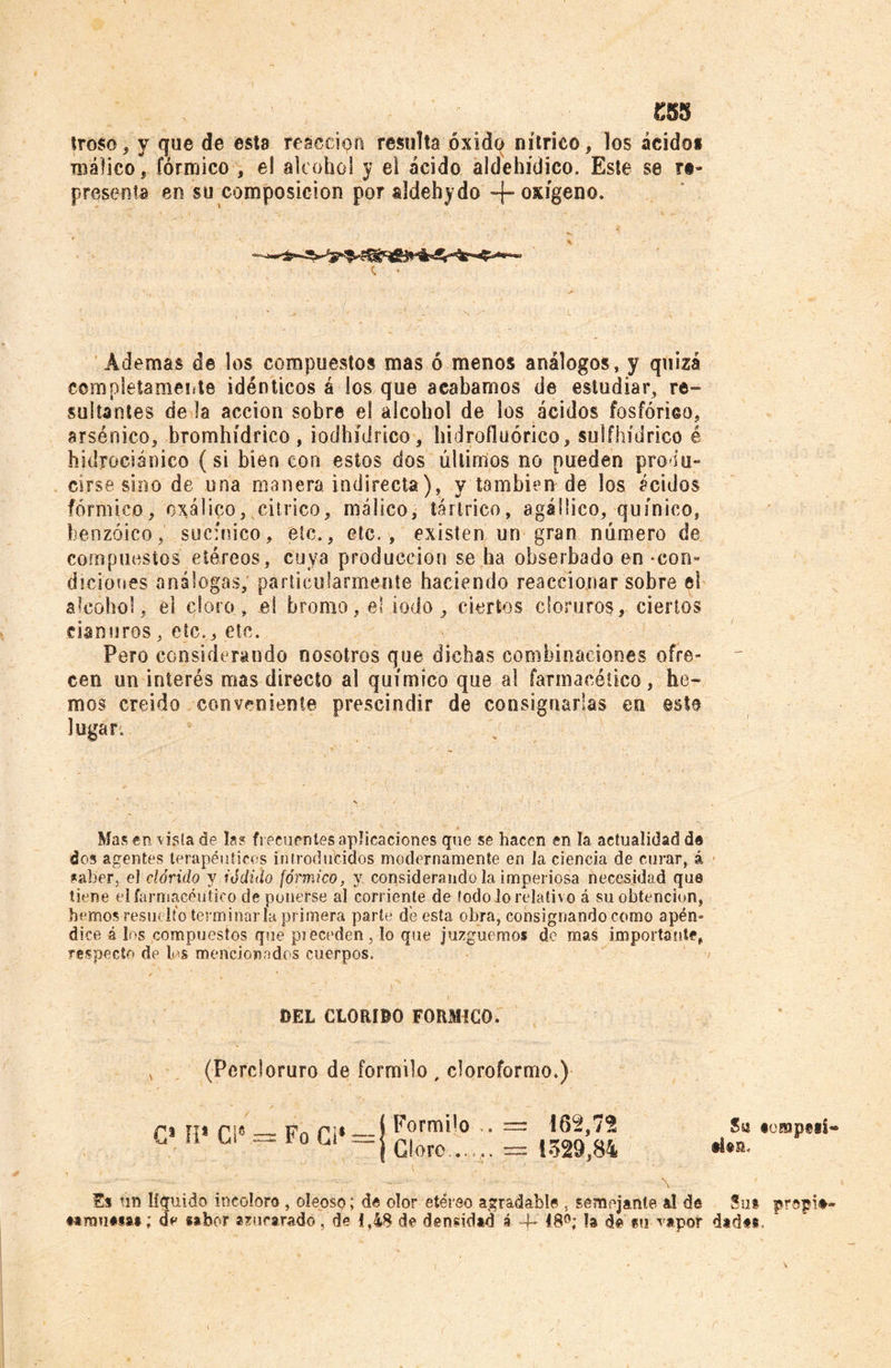 £55 Iroso, y que de esta reacción resulta óxidq nítrico, los ácido* raáfico, fórmico , el alcohol y el ácido aldehídico. Este se re- presenta en su composición por aldehyde -f- oxígeno. Ademas de los compuestos mas ó menos análogos, y quizá completamente idénticos á los que acabamos de estudiar, re- sultantes de la acción sobre el alcohol de los ácidos fosfórico, arsénico, bromhídrico, iodhídrico, hidrofluórico, sulfhídrico é hidrociámco (si bien con estos dos últimos no pueden produ- cirse-sino de una manera indirecta), y también de los ácidos fórmico, oxálico, cítrico, rnálico, tártrico, agáüico, quínico, benzoico, suc'nico, etc., etc., existen un gran número de compuestos etéreos, cuya producción se ha obserbado en-con- diciones análogas, particularmente haciendo reaccionar sobre el alcohol, el cloro, el bromo, el iodo, ciertos cloruros, ciertos cianuros, etc., etc. Pero considerando nosotros que dichas combinaciones ofre- cen un interés mas directo al químico que a! farmacético, he- mos creído conveniente prescindir de consignarlas en esto lugar. Mas en vista de íes frecuentes aplicaciones que se hacen en la actualidad de dos agentes terapéuticos introducidos modernamente en la ciencia de curar, á saber, el clórido y iódido fórmico, y considerando la imperiosa necesidad que tiene el farmacéutico de ponerse al corriente de todo lo relativo á su obtención, hemos resuelto terminarla primera parte de esta obra, consignando como apén- dice á los compuestos que pieceden, lo que juzguemos de mas importante, respecto de los mencionados cuerpos. DEL CLORIBO FORMICO. , (Percloruro de formilo , cloroformo.) ri ti* Pl6 Fn f¡* — í ^orm*,° • — i62,72 ° U L ~~ 10 Lí Clore .. .. = 1329,84 Es un líquido incoloro , oleoso; de olor etéreo agradable , semejante al de #arau#*aa; d> sabor azucarado. de 1,18 de densidad á 4* 48®; la de tu vapor Sw «oBopeiS* •Un. Sus prop!#- dadas.