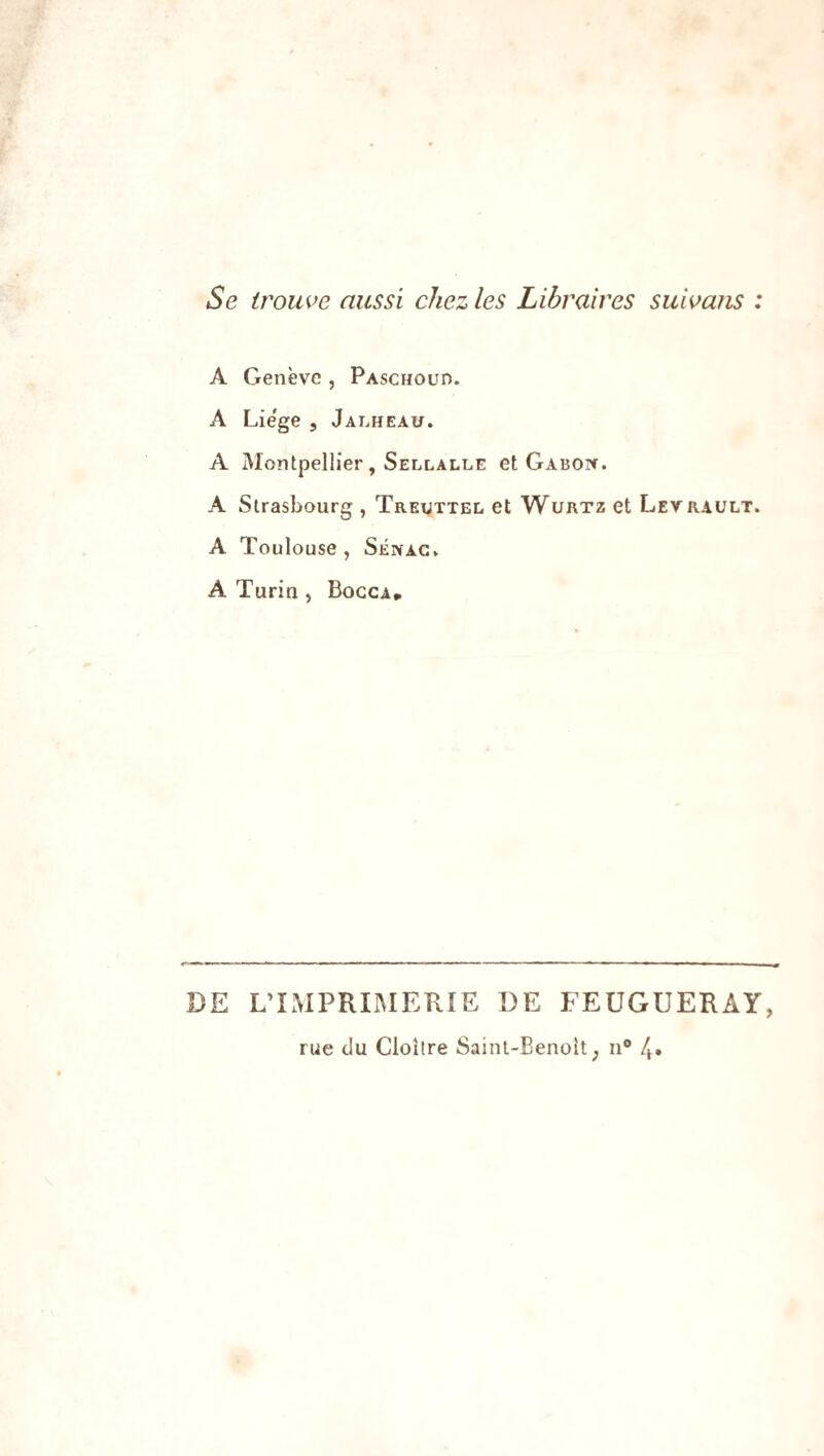 Se trouve aussi chez les Libraires suivons : A Genève , Paschouh. A Liège , Jalheau. A Montpellier, Sellalle et Gabon. A Strasbourg , Treuttel et Wurtz et Levrault. A Toulouse , Sénag. A Turin , Bocca* DE L’IMPRIMERIE DE FEUGUERAY, rue du Cloître Saint-Benoît; n° 4.