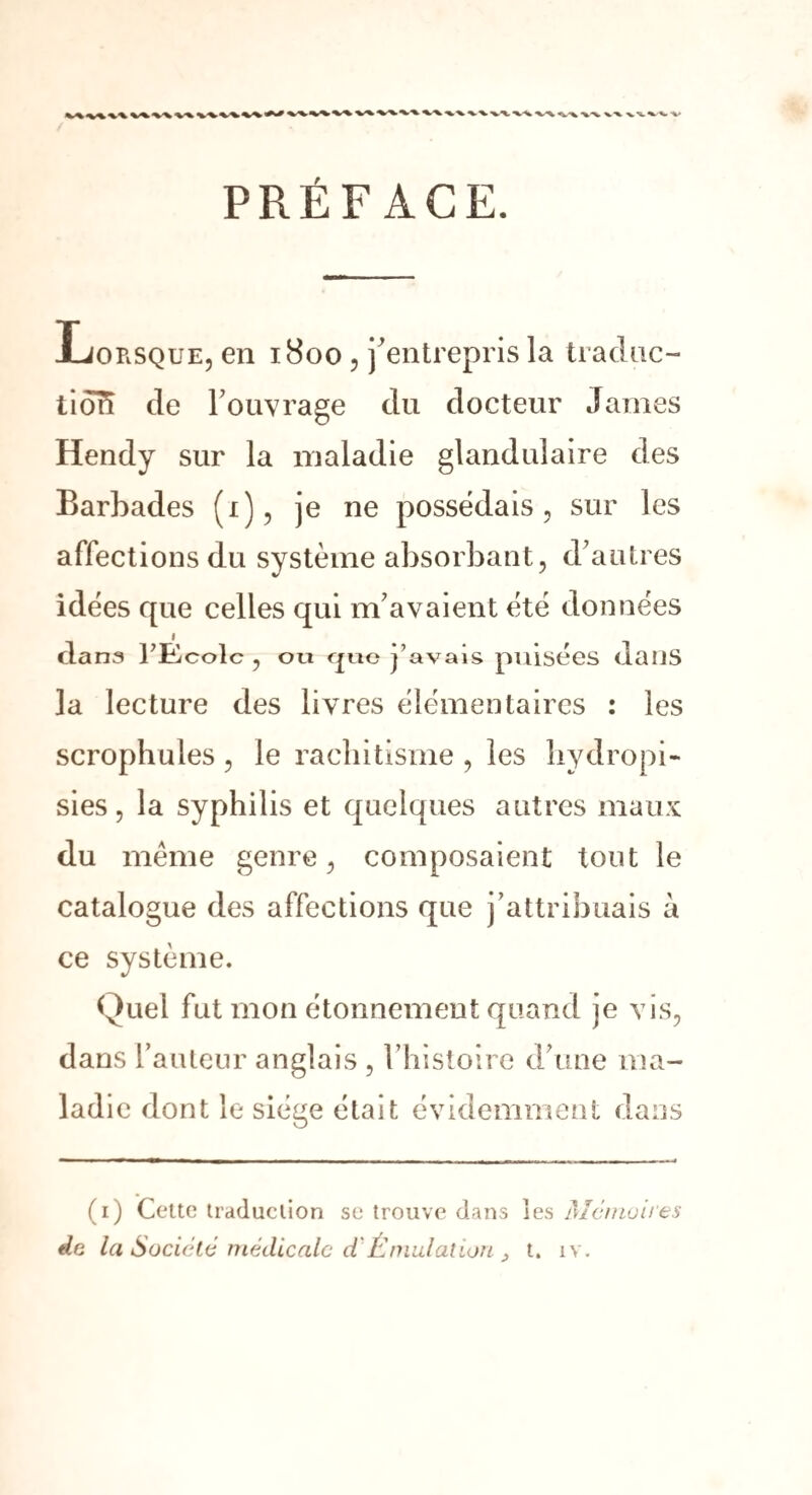 PRÉFACE. Lorsque, en 1800 , j'entrepris la traduc¬ tion de l'ouvrage du docteur James Hendy sur la maladie glandulaire des Barbades (1), je ne possédais, sur les affections du système absorbant, d'autres idées cpie celles qui m'avaient été données dana l’Ecole , ou cjuo j’avais puisées dans la lecture des livres élémentaires : les scrophules , le rachitisme , les bydropi- sies, la syphilis et quelques autres maux du meme genre, composaient tout le catalogue des affections que j’attribuais à ce système. Quel fut mon étonnement quand je vis, dans l’auteur anglais , l’histoire d'une ma¬ ladie dont le siège était évidemment dans de (1) Cette traduction se trouve dans les Mémoires la Société médicale d'Émulation , t. îv.