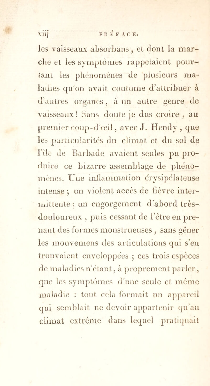 viij PRÉFACE. ]es vaisseaux absorbans, et dont la mar¬ che et les symptômes rappelaient pour¬ tant ies phénomènes de plusieurs ma¬ ladies qu'on avait coutume d’attribuer à d’autres organes, à un autre genre de vaisseaux! Sans doute je dus croire , au premier coup-d’œil, avec J. llendy , que les particularités du climat et du sol de i île de Barbade avaient seules pu pro¬ duire ce bizarre assemblage de phéno¬ mènes. Une inflammation érysipélateuse intense ; un violent accès de fièvre inter¬ mittente; un engorgement d’abord très- douloureux , puis cessant de l’être en pre¬ nant des formes monstrueuses , sans gêner les mouvemens des articulations qui s’en trouvaient enveloppées ; ces trois espèces de maladies n’étant, à proprement parler, que les symptômes d’une seule et même maladie : tout cela formait un appareil qui semblait ne devoir appartenir qu’au climat extrême dans lequel pratiquait
