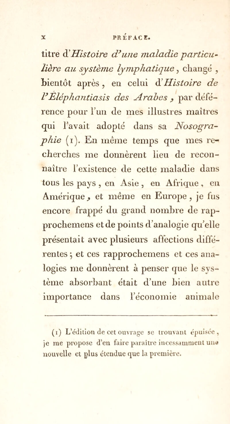 titre d'Histoire d’une maladie particu¬ lière au système lymphatique , change , bientôt après, en celui d Histoire de FÈléphantiasis des Ar'abes > par défé¬ rence pour l’un de mes illustres maîtres qui l'avait adopté dans sa Nosogra¬ phie (i). En meme temps que mes re¬ cherches me donnèrent lieu de recon¬ naître Inexistence de cette maladie dans tous les pays , en Asie , en Afrique , en Amérique,, et même en Europe, je fus encore frappé du grand nombre de rap- prochemens et de points d’analogie qu’elle présentait avec plusieurs affections diffé¬ rentes -, et ces rapprochemens et ces ana¬ logies me donnèrent à penser que le sys¬ tème absorbant était d’une bien autre importance dans l’économie animale (i) L’édition de cet ouvrage se trouvant épuisée, je me propose d’en faire paraître incessamment un<# nouvelle et plus étendue que la première.
