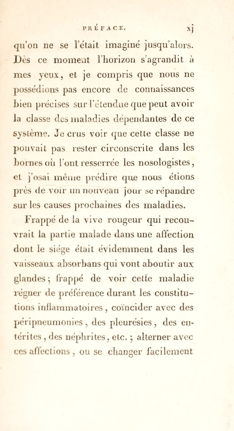 XJ qu’on ne se l’était imaginé jusqu’alors. Dès ce moment l’horizon s’agrandit à mes yeux, et je compris que nous ne possédions pas encore de connaissances bien précises sur l’étendue que peut avoir la classe des maladies dépendantes de ce système. Je crus voir que cette classe ne pouvait pas rester circonscrite dans les bornes où l’ont resserrée les nosologistes, et j’osai même prédire que nous étions près de voir un nouveau jour se répandre sur les causes prochaines des maladies. Frappé de la vive rougeur qui recou¬ vrait la partie malade dans une affection dont le siège était évidemment dans les vaisseaux absorbans qui vont aboutir aux glandes ; frappé de voir cette maladie régner de préférence durant les constitu¬ tions inflammatoires, coïncider avec des péripneumonies , des pleurésies, des en¬ térites , des néphrites, etc. ; alterner avec ces affections , ou se changer facilement
