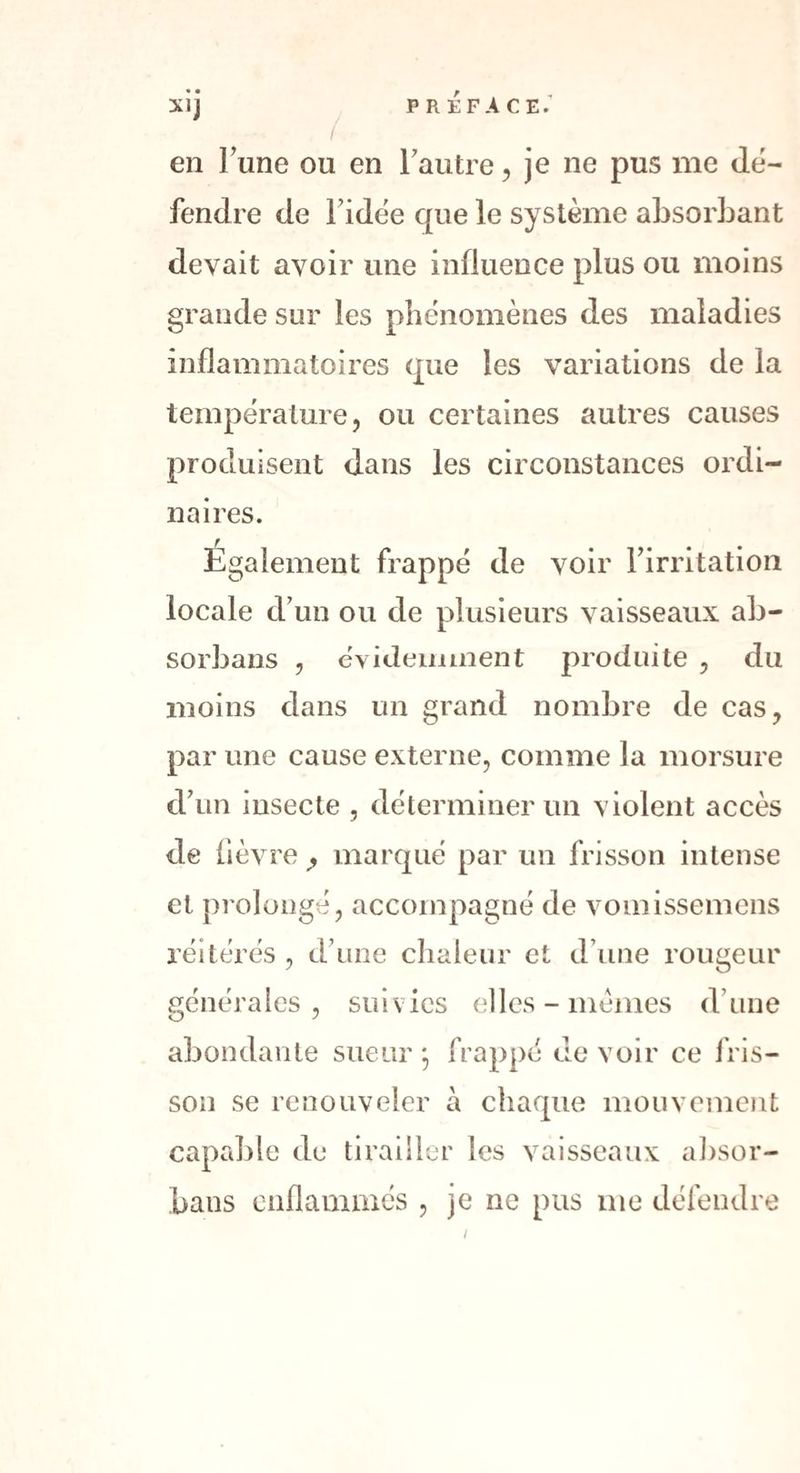 • • en lune ou en lautre, je ne pus me dé¬ fendre de Fidëe que le système absorbant devait avoir une influence plus ou moins grande sur les phénomènes des maladies inflammatoires que les variations de la température, ou certaines autres causes produisent dans les circonstances ordi¬ naires. Egalement frappé de voir l’irritation locale d’un ou de plusieurs vaisseaux ab- sorbans , év ideimnent produite , du moins dans un grand nombre de cas, par une cause externe, comme la morsure d’un insecte , déterminer un violent accès de fièvre ,, marqué par un frisson intense et prolongé, accompagné de vomissemens réitérés , d une chaleur et d une rougeur générales, suivies elles - memes d’une abondante sueur frappé de voir ce fris¬ son se renouveler à chaque mouvement capable de tirailler les vaisseaux absor- bans enflammés , je ne pus me défendre i