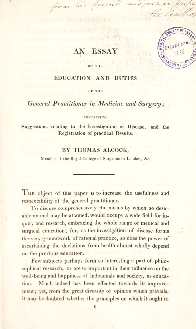 EDUCATION AND DUTIES OF THE General Practitioner in Medicine and Surgery; CONTAINING Suggestions relating to the Investigation of Disease, and the Registration of practical Results. BY THOMAS ALCOCK, Member of the Royal College of Surgeons in London, &c. Ti he object of this paper is to increase the usefulness and respectability of the general practitioner. To discuss comprehensively the means by which so desir¬ able an end may be attained, would occupy a wide field for in¬ quiry and research, embracing the whole range of medical and surgical education; for, as the investigation of disease forms the very groundwork of rational practice, so does the power of ascertaining the deviations from health almost wholly depend on the previous education. Few subjects perhaps form so interesting a part of philo¬ sophical research, or are so important in their influence on the well-being and happiness of individuals and society, as educa¬ tion. Much indeed has been effected towards its improve¬ ment; yet, from the great diversity of opinion which prevails, it may be doubted whether the principles on which it ought to n