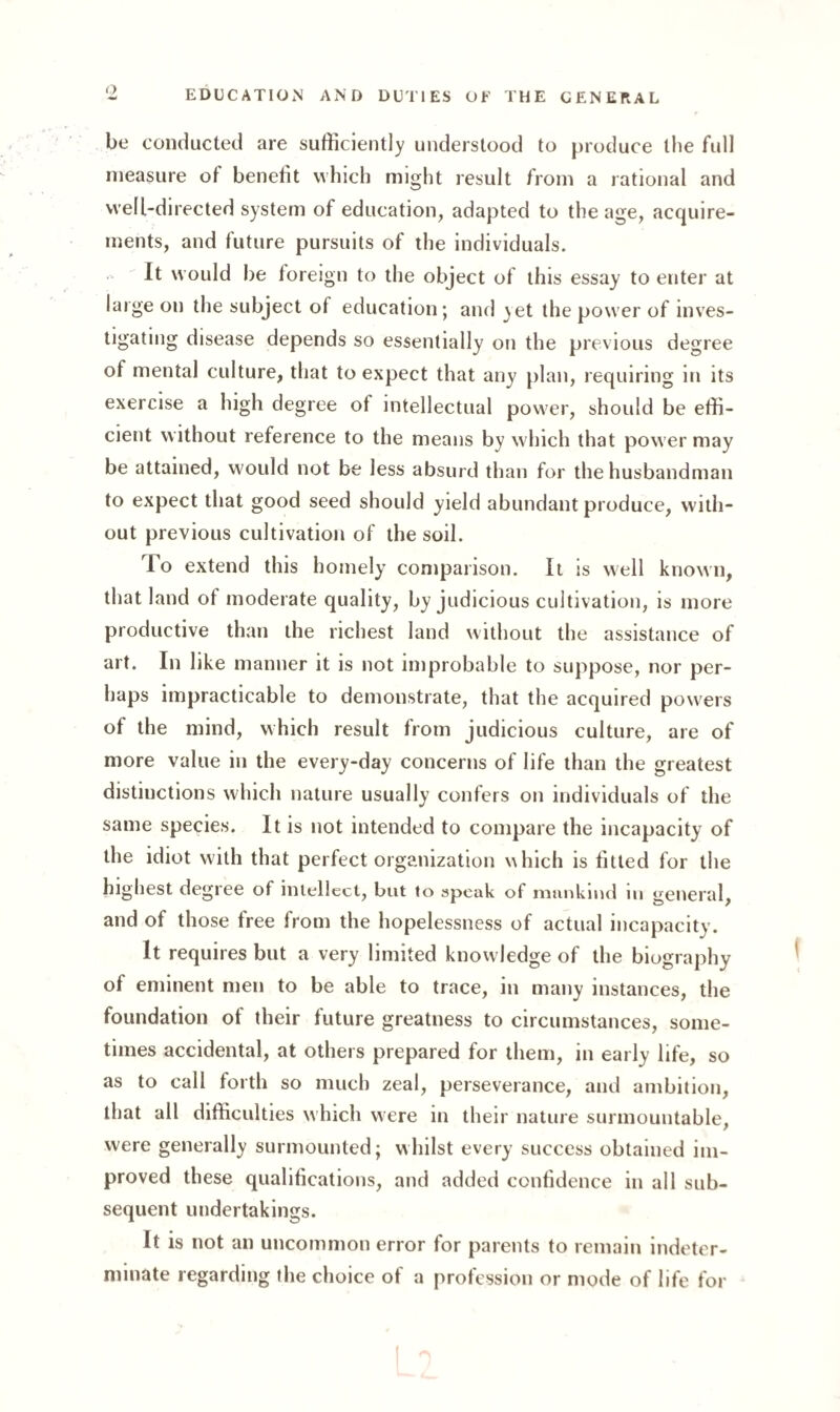 be conducted are sufficiently understood to produce the full measure of benefit which might result from a rational and well-directed system of education, adapted to the age, acquire¬ ments, and future pursuits of the individuals. It would be foreign to the object of this essay to enter at large on the subject of education; and yet the power of inves¬ tigating disease depends so essentially on the previous degree of mental culture, that to expect that any plan, requiring in its exercise a high degree of intellectual power, should be effi¬ cient without reference to the means by which that power may be attained, would not be less absurd than for the husbandman to expect that good seed should yield abundant produce, with¬ out previous cultivation of the soil. To extend this homely comparison. It is well known, that land of moderate quality, by judicious cultivation, is more productive than the richest land without the assistance of art. In like manner it is not improbable to suppose, nor per¬ haps impracticable to demonstrate, that the acquired powers of the mind, which result from judicious culture, are of more value in the every-day concerns of life than the greatest distinctions which nature usually confers on individuals of the same species. It is not intended to compare the incapacity of the idiot with that perfect organization which is fitted for the highest degree of intellect, but to speak of mankind in general, and of those free from the hopelessness of actual incapacity. It requires but a very limited knowledge of the biography of eminent men to be able to trace, in many instances, the foundation of their future greatness to circumstances, some¬ times accidental, at others prepared for them, in early life, so as to call forth so much zeal, perseverance, and ambition, that all difficulties which were in their nature surmountable, were generally surmounted; whilst every success obtained im¬ proved these qualifications, and added confidence in all sub¬ sequent undertakings. It is not an uncommon error for parents to remain indeter¬ minate regarding the choice of a profession or mode of life for