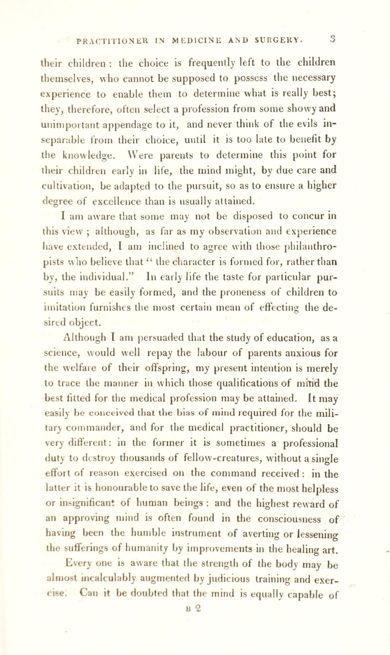 3 their children : the choice is frequently left to the children themselves, who cannot be supposed to possess the necessary experience to enable them to determine what is really best; they, therefore, often select a profession from some showy and unimportant appendage to it, and never think of the evils in¬ separable from their choice, until it is too late to benefit by the knowledge. Were parents to determine this point for their children early in life, the mind might, by due care and cultivation, be adapted to the pursuit, so as to ensure a higher degree of excellence than is usually attained. I am aware that some may not be disposed to concur in this view ; although, as far as my observation and experience have extended, l am inclined to agree with those philanthro¬ pists who believe that “ the character is formed for, rather than by, the individual.” In early life the taste for particular pur¬ suits may be easily formed, and the proneness of children to imitation furnishes the most certain mean of effecting the de¬ sired object. Although I am persuaded that the study of education, as a science, would well repay the labour of parents anxious for the welfare of their offspring, my present intention is merely to trace the manner in which those qualifications of mind the best fitted for the medical profession may be attained. It may easily be conceived that the bias of mind required for the mili¬ tary commander, and for the medical practitioner, should be very different: in the former it is sometimes a professional duty to destroy thousands of fellow-creatures, without a single effort of reason exercised on the command received : in the latter it is honourable to save the life, even of the most helpless or insignificant of human beings : and the highest reward of an approving mind is often found in the consciousness of having been the humble instrument of averting or lessening the sufferings of humanity by improvements in the healing art. Every one is aware that the strength of the body may be almost incalculably augmented by judicious training and exer¬ cise. Can it be doubted that the mind is equally capable of b 2