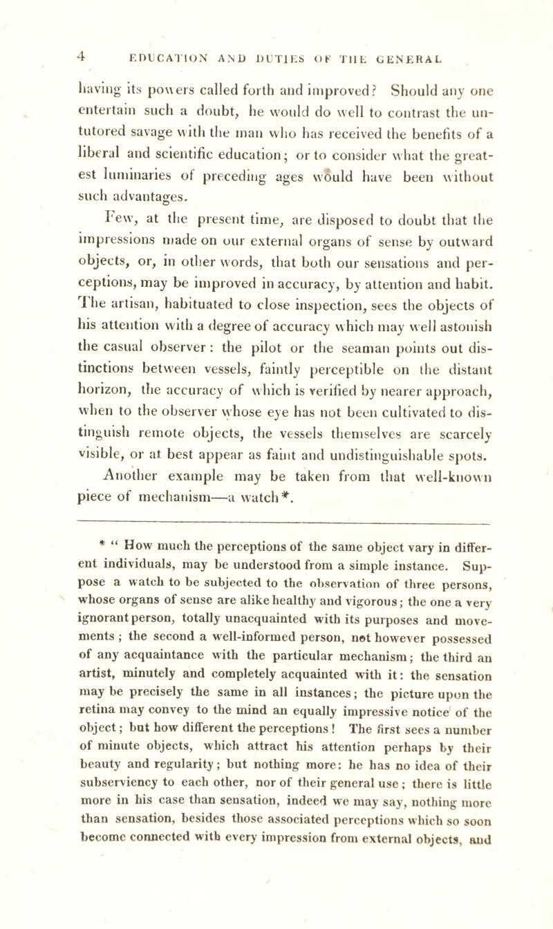 having its powers called forth and improved? Should any one entertain such a doubt, he would do well to contrast the un¬ tutored savage w ith the man who has received the benefits of a liberal and scientific education; or to consider what the great¬ est luminaries of preceding ages would have been without such advantages. © Few', at the present time, are disposed to doubt that the impressions made on our external organs of sense by outward objects, or, in other words, that both our sensations and per¬ ceptions, may be improved inaccuracy, by attention and habit. 1 he artisan, habituated to close inspection, sees the objects of his attention with a degree of accuracy which may w ell astonish the casual observer: the pilot or the seaman points out dis¬ tinctions between vessels, faintly perceptible on the distant horizon, the accuracy of w hich is verified by nearer approach, when to the observer whose eye has not been cultivated to dis¬ tinguish remote objects, the vessels themselves are scarcely visible, or at best appear as faint and undistinguishable spots. Another example may be taken from that well-known piece of mechanism—a watch*. * “ How much the perceptions of the same object vary in differ¬ ent individuals, may be understood from a simple instance. Sup¬ pose a watch to be subjected to the observation of three persons, whose organs of sense are alike healthy and vigorous; the one a very ignorant person, totally unacquainted with its purposes and move¬ ments ; the second a well-informed person, net however possessed of any acquaintance with the particular mechanism; the third an artist, minutely and completely acquainted with it: the sensation may be precisely the same in all instances; the picture upon the retina may convey to the mind an equally impressive notice of the object; but how different the perceptions ! The first sees a number of minute objects, which attract his attention perhaps by their beauty and regularity; but nothing more: he has no idea of their subserviency to each other, nor of their general use ; there is little more in his case than sensation, indeed we may say, nothing more than sensation, besides those associated perceptions which so soon become connected with every impression from external objects, and