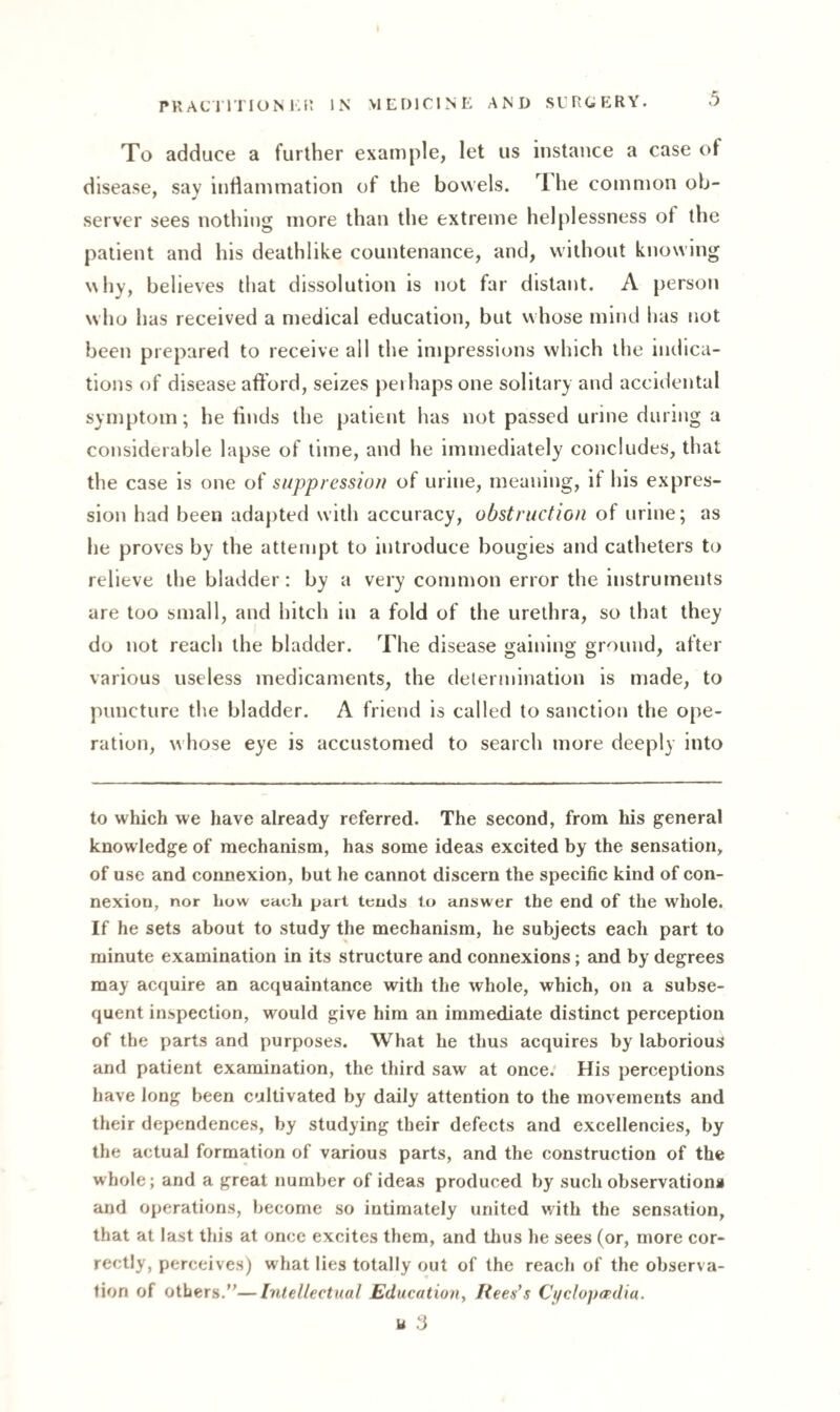 To adduce a further example, let us instance a case of disease, say inflammation of the bowels. I he common ob¬ server sees nothing more than the extreme helplessness of the patient and his deathlike countenance, and, without knowing why, believes that dissolution is not far distant. A person who has received a medical education, but whose mind has not been prepared to receive all the impressions which the indica¬ tions of disease afford, seizes perhaps one solitary and accidental symptom; he finds the patient has not passed urine during a considerable lapse of time, and he immediately concludes, that the case is one of suppression of urine, meaning, if his expres¬ sion had been adapted with accuracy, obstruction of urine; as he proves by the attempt to introduce bougies and catheters to relieve the bladder: by a very common error the instruments are too small, and hitch in a fold of the urethra, so that they do not reach the bladder. The disease gaining ground, after various useless medicaments, the determination is made, to puncture the bladder. A friend is called to sanction the ope¬ ration, whose eye is accustomed to search more deeply into to which we have already referred. The second, from his general knowledge of mechanism, has some ideas excited by the sensation, of use and connexion, but he cannot discern the specific kind of con¬ nexion, nor how each part tends to answer the end of the whole. If he sets about to study the mechanism, he subjects each part to minute examination in its structure and connexions; and by degrees may acquire an acquaintance with the whole, which, on a subse¬ quent inspection, would give him an immediate distinct perception of the parts and purposes. What he thus acquires by laborious and patient examination, the third saw at once. His perceptions have long been cultivated by daily attention to the movements and their dependences, by studying their defects and excellencies, by the actual formation of various parts, and the construction of the whole; and a great number of ideas produced by such observations and operations, become so intimately united with the sensation, that at last this at once excites them, and thus he sees (or, more cor¬ rectly, perceives) what lies totally out of the reach of the observa¬ tion of others.—Intellectual Education, Rees's Cyclopaedia. u 3