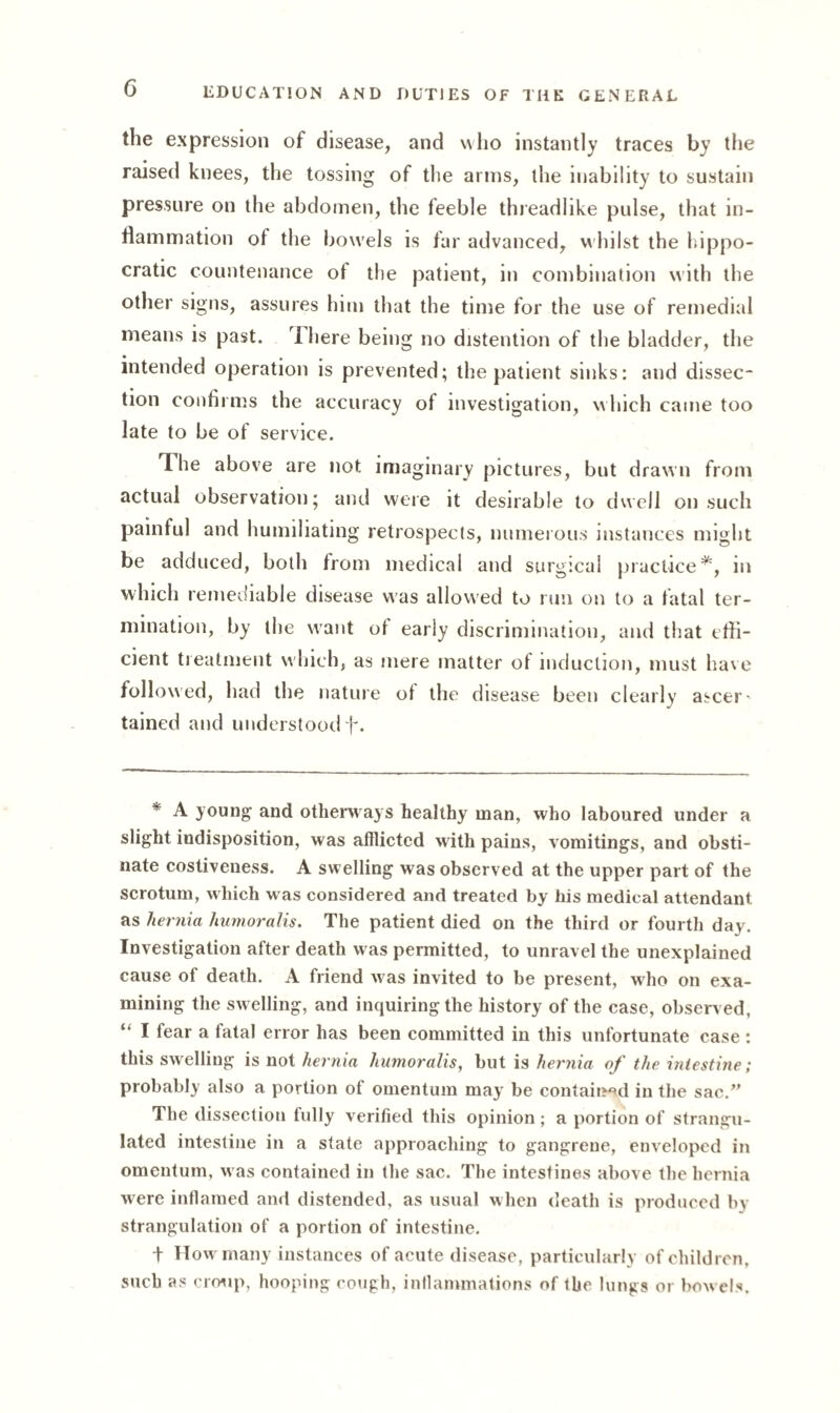 the expression of disease, and who instantly traces by the raised knees, the tossing of the arms, the inability to sustain pressure on the abdomen, the feeble threadlike pulse, that in¬ flammation of the bowels is far advanced, whilst the Hippo¬ cratic countenance of the patient, in combination with the other signs, assures him that the time for the use of remedial means is past. 7 here being no distention of the bladder, the intended operation is prevented; the patient sinks: and dissec¬ tion confirms the accuracy of investigation, which came too late to be of service. 7 he above are not imaginary pictures, but drawn from actual observation; and were it desirable to dwell on such painful and humiliating retrospects, numerous instances might be adduced, both from medical and surgical practice*, in which remediable disease was allowed to run on to a fatal ter¬ mination, by the want of early discrimination, and that effi¬ cient treatment which, as mere matter of induction, must have followed, had the nature of the disease been clearly ascer¬ tained and understood f. * A young and othenvays healthy man, who laboured under a slight indisposition, was afflicted with pains, vomitings, and obsti¬ nate costiveness. A swelling was observed at the upper part of the scrotum, which was considered and treated by his medical attendant as hernia humoralis. The patient died on the third or fourth day. Investigation after death was permitted, to unravel the unexplained cause of death. A friend was invited to be present, who on exa¬ mining the swelling, and inquiring the history of the case, observ ed, “ I fear a fatal error has been committed in this unfortunate case : this swelling is not hernia humoralis, but is hernia of the intestine; probably also a portion of omentum may be contained in the sac/' The dissection fully verified this opinion; a portion of strangu¬ lated intestine in a state approaching to gangrene, enveloped in omentum, w as contained in the sac. The intestines above the hernia were inflamed and distended, as usual when death is produced by strangulation of a portion of intestine. t How many instances of acute disease, particularly of children, such as croup, hooping cough, inflammations of the lungs or bowels.