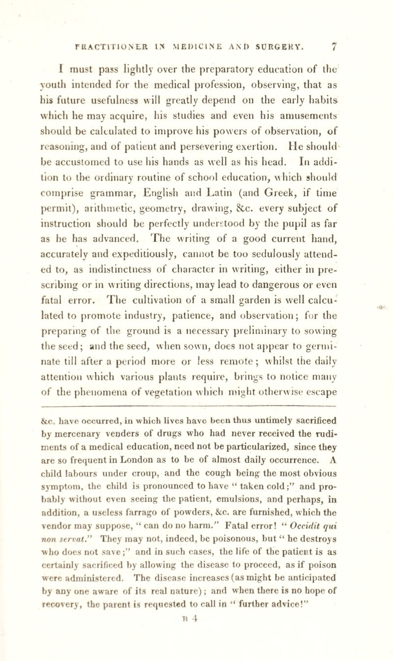I must pass lightly over the preparatory education of the youth intended for the medical profession, observing, that as his future usefulness will greatly depend on the early habits which he may acquire, his studies and even his amusements should be calculated to improve his powers of observation, of reasoning, and of patient and persevering exertion. He should be accustomed to use his hands as well as his head. In addi¬ tion to the ordinary routine of school education, w hich should comprise grammar, English and Latin (and Greek, if time permit), arithmetic, geometry, drawing, &c. every subject of instruction should be perfectly understood by the pupil as far as he has advanced. The writing of a good current hand, accurately and expeditiously, cannot be too sedulously attend¬ ed to, as indistinctness of character in writing, either in pre¬ scribing or in writing directions, may lead to dangerous or even fatal error. The cultivation of a small garden is well calcu¬ lated to promote industry, patience, and observation; for the preparing of the ground is a necessary preliminary to sowing the seed; and the seed, when sown, does not appear to germi¬ nate till after a period more or less remote; whilst the daily attention which various plants require, brings to notice many of the phenomena of vegetation which might otherwise escape &c. have occurred, in which lives have been thus untimely sacrificed by mercenary venders of drugs who had never received the rudi¬ ments of a medical education, need not be particularized, since they are so frequent in London as to be of almost daily occurrence. A child labours under croup, and the cough being the most obvious symptom, the child is pronounced to have “ taken coldand pro¬ bably without even seeing the patient, emulsions, and perhaps, in addition, a useless farrago of powders, &c. are furnished, which the vendor may suppose, “ can do no harm.” Fatal error! “ Occidit qui non servat.” They may not, indeed, be poisonous, but “ he destroys who does not save;” and in such cases, the life of the patient is as certainly sacrificed by allowing the disease to proceed, as if poison were administered. The disease increases (as might be anticipated by any one aware of its real nature) ; and when there is no hope of recovery, the parent is requested to call in “ further advice!” R 4
