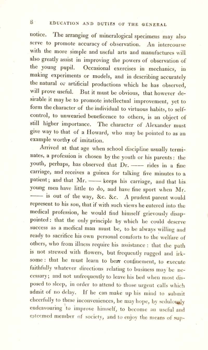 notice. The arranging of mineralogical specimens may also serve to promote accuracy of observation. An intercourse with the more simple and useful arts and manufactures will also greatly assist in improving the powers of observation of the young pupil. Occasional exercises in mechanics, in making experiments or models, and in describing accurately the natural or artificial productions which he has observed, will prove useful. But it must be obvious, that how 'ever de¬ sirable it may be to promote intellectual improvement, yet to form the character of the individual to virtuous habits, to self- control, to unwearied beneficence to others, is an object of still higher importance. The character of Alexander must give way to that of a Howard, who may be pointed to as an example worthy of imitation. Arrived at that age when school discipline usually termi¬ nates, a profession is chosen by the youth or his parents: the youth, perhaps, has observed that Dr.-rides in a fine carriage, and receives a guinea for talking five minutes to a patient; and that Mr.-keeps his carriage, and that his young men have little to do, and have fine sport when Mr. ’ *s out °f ^ie way, &c. &c. A prudent parent would represent to his son, that if with such view's he entered into the medical profession, he w'ould find himself grievously disap¬ pointed : that the only principle by which he could deserve success as a medical man must be, to be always willing and ready to sacrifice his own personal comforts to the welfare of others, who from illness require his assistance : that the path is not strewed with flowers, but frequently rugged and irk¬ some : that he must learn to bear confinement, to execute faithfully whatever directions relating to business may be ne¬ cessary; and not unfrequently to leave his bed when most dis¬ posed to sleep, in order to attend to those urgent calls which admit of no delay. If he can make up his mind to submit cheerfully to these inconveniences, he may hope, by sedulously endeavouring to improve himself, to become an useful and esteemed member of society, and to enjoy the means of sup-