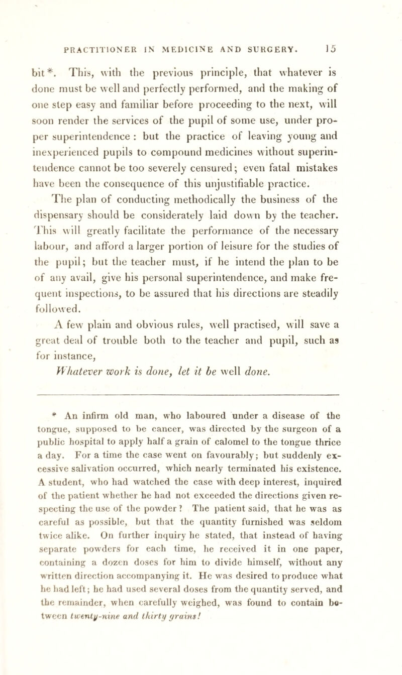 bitThis, with the previous principle, that whatever is done must be well and perfectly performed, and the making of one step easy and familiar before proceeding to the next, will soon render the services of the pupil of some use, under pro¬ per superintendence : but the practice of leaving young and inexperienced pupils to compound medicines without superin¬ tendence cannot be too severely censured; even fatal mistakes have been the consequence of this unjustifiable practice. T1 le plan of conducting methodically the business of the dispensary should be considerately laid down by the teacher. J his will greatly facilitate the performance of the necessary labour, and afford a larger portion of leisure for the studies of the pupil; but the teacher must, if he intend the plan to be of any avail, give his personal superintendence, and make fre¬ quent inspections, to be assured that his directions are steadily followed. A few plain and obvious rules, well practised, will save a great deal of trouble both to the teacher and pupil, such as for instance, Whatever work is done, let it be well done. * An infirm old man, who laboured under a disease of the tongue, supposed to be cancer, was directed by the surgeon of a public hospital to apply half a grain of calomel to the tongue thrice a day. For a time the case went on favourably; but suddenly ex¬ cessive salivation occurred, which nearly terminated his existence. A student, who had watched the case with deep interest, inquired of the patient whether he had not exceeded the directions given re¬ specting the use of the powder ? The patient said, that he was as careful as possible, but that the quantity furnished was seldom twice alike. On further inquiry he stated, that instead of having separate powders for each time, he received it in one paper, containing a dozen doses for him to divide himself, without any written direction accompanying it. He was desired to produce what he had left ; be had used several doses from the quantity served, and the remainder, when carefully weighed, was found to contain be¬ tween hventy-nine and thirty grains!