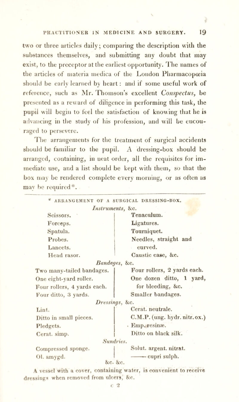 two or three articles daily; comparing the description with the substances themselves, and submitting any doubt that may exist, to the preceptor at the earliest opportunity. The names of the articles of materia medica of the London Pharmacopoeia should be early learned by heart: and if some useful work of reference, such as Mr. Thomson’s excellent Conspectus, be presented as a reward of diligence in performing this task, the pupil will begin to feel the satisfaction of knowing that he is advancing in the study of his profession, and will be encou¬ raged to persevere. The arrangements for the treatment of surgical accidents should be familiar to the pupil. A dressing-box should be arranged, containing, in neat order, all the requisites for im¬ mediate use, and a list should be kept with them, so that the box may be rendered complete every morning, or as often as may be required*. * ARRANGEMENT OF A SURGICAL DRESSING-BOX. Instruments, &c. Tenaculum. Scissors. Forceps. Spatula. Probes. Lancets. Head rasor Ligatures. Tourniquet. Needles, straight and curved. Caustic case, 8tc. Bandages, &c. Two many-tailed bandages. One eight-yard roller. Four rollers, 4 yards each. Four ditto, 3 yards. Four rollers, 2 yards each. One dozen ditto, 1 for bleeding, &c. Smaller bandages. yard, Dressings, &c. Lint. Ditto in small pieces. Pledgets. Cerat. simp. Compressed sponge. 01. amygd. Sundries. Cerat. neutrale. C.M.P. (ung. hydr. nitr.ox.) Emp. resinae. Ditto on black silk. Solut. argent, nitrat. -— cupri sulph. &cc. &c. A vessel with a cover, containing water, is convenient to receive dressings when removed from ulcers, &c. c 2