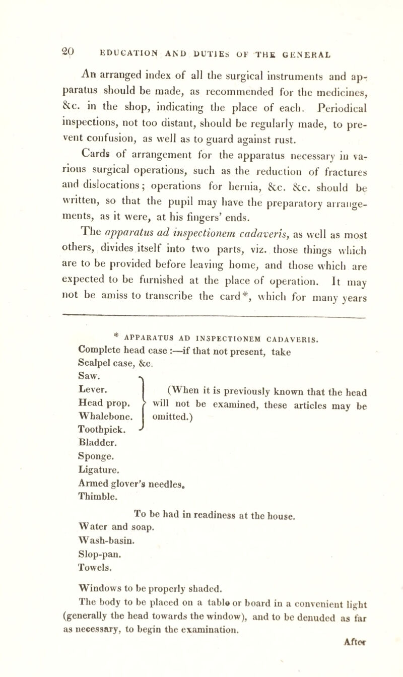 An arranged index of all the surgical instruments and ap¬ paratus should be made, as recommended for the medicines, &c. in the shop, indicating the place of each. Periodical inspections, not too distant, should be regularly made, to pre¬ vent confusion, as well as to guard against rust. Cards of arrangement for the apparatus necessary in va¬ rious surgical operations, such as the reduction of fractures and dislocations; operations for hernia, &c. &c. should be written, so that the pupil may have the preparatory arrange¬ ments, as it were, at his fingers’ ends. The apparatus ad inspectionem cadaveris, as well as most others, divides itself into two parts, viz. those things which are to be provided before leaving home, and those which are expected to be furnished at the place of operation. It may not be amiss to transcribe the card*, which for many years * apparatus ad inspectionem cadaveris. Complete head case if that not present, take Scalpel case, &c. Saw. -v Ijever* (When it is previously known that the head Head prop. / will not be examined, these articles may be Whalebone. | omitted.) Toothpick, d Bladder. Sponge. Ligature. Armed glover's needles. Thimble. To be had in readiness at the house. Water and soap. Wash-basin. Slop-pan. Towels. Windows to be properly shaded. The body to be placed on a tabid or board in a convenient light (generally the head towards the window), and to be denuded as far as necessary, to begin the examination. Aftt'r