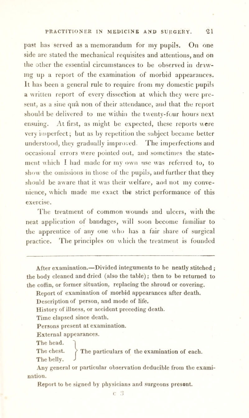 past has served as a memorandum for my pupils. On one side are stated the mechanical requisites and attentions, and on the other the essential circumstances to be observed in draw¬ ing up a report of the examination of morbid appearances. It has been a general rule to require from my domestic pupils a written report of every dissection at which they were pre¬ sent, as a sine qua. non of their attendance, and that the report should be delivered to me within the twenty-four hours next ensuing. At first, as might be expected, these reports were very imperfect; but as by repetition the subject became better understood, they gradually improved. The imperfections and occasional errors were pointed out, and sometimes the state¬ ment which I had made for my own use was referred to, to show the omissions in those of the pupils, and further that they should be aware that it wras their welfare, and not my conve¬ nience, which made me exact the strict performance of this exercise. The treatment of common wounds and ulcers, with the neat application of bandages, will soon become familiar to the apprentice of any one who has a fair share of surgical practice. The principles on which the treatment is founded After examination.—Divided integuments to be neatly stitched ; the body cleaned and dried (also the table); then to be returned to the coffin, or former situation, replacing the shroud or covering. Report of examination of morbid appearances after death. Description of person, and mode of life. History of illness, or accident preceding death. Time elapsed since death. Persons present at examination. External appearances. The head. 'J The chest. / The particulars of the examination of each. The belly. j Any general or particular observation deducible from the exami¬ nation. Report to be signed by physicians and surgeons present.