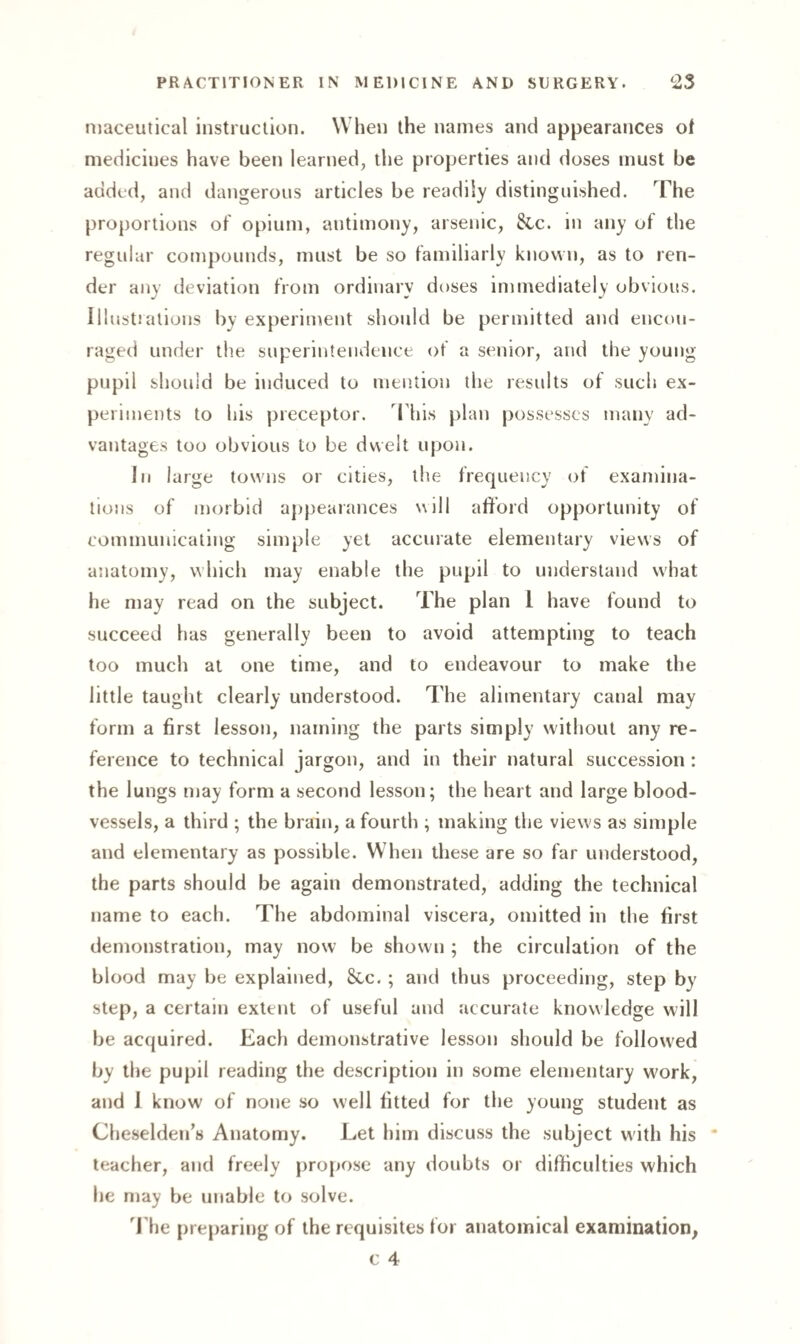 maceutical instruction. When the names and appearances of medicines have been learned, the properties and doses must be added, and dangerous articles be readily distinguished. The proportions of opium, antimony, arsenic, &c. in any of the regular compounds, must be so familiarly known, as to ren¬ der any deviation from ordinary doses immediately obvious. Illustrations by experiment should be permitted and encou¬ raged under the superintendence of a senior, and the young pupil should be induced to mention the results of such ex¬ periments to his preceptor. This plan possesses many ad¬ vantages too obvious to be dwelt upon. In large towns or cities, the frequency of examina¬ tions of morbid appearances will afford opportunity of communicating simple yet accurate elementary views of anatomy, which may enable the pupil to understand what he may read on the subject. The plan 1 have found to succeed has generally been to avoid attempting to teach too much at one time, and to endeavour to make the little taught clearly understood. The alimentary canal may form a first lesson, naming the parts simply without any re¬ ference to technical jargon, and in their natural succession : the lungs may form a second lesson; the heart and large blood¬ vessels, a third ; the brain, a fourth ; making the views as simple and elementary as possible. When these are so far understood, the parts should be again demonstrated, adding the technical name to each. The abdominal viscera, omitted in the first demonstration, may now be shown ; the circulation of the blood may be explained, Sec. ; and thus proceeding, step by step, a certain extent of useful and accurate knowledge will be acquired. Each demonstrative lesson should be followed by the pupil reading the description in some elementary work, and I know of none so well fitted for the young student as Cheselden’s Anatomy. Let him discuss the subject with his teacher, and freely propose any doubts or difficulties which he may be unable to solve. The preparing of the requisites for anatomical examination,