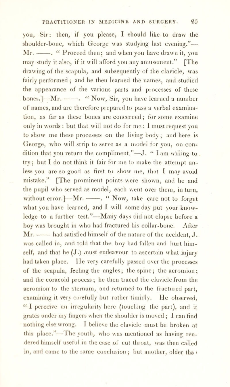 you, Sir: then, if you please, I should like to draw the shoulder-bone, which George was studying last evening.”— Mr.-. “ Proceed then; and when you have drawn it, you may study it also, if it w ill afford you any amusement.” [The drawing of the scapula, and subsequently of the clavicle, was fairly performed ; and he then learned the names, and studied the appearance of the various parts and processes of these bones.]—Mr.-. “ Now, Sir, you have learned a number of names, and are therefore prepared to pass a verbal examina¬ tion, as far as these bones are concerned; for some examine only in words : but that will not do for me: I must request you to show me these processes on the living body ; and here is George, who will strip to serve as a model for you, on con¬ dition that you return the compliment.”—J. “ 1 am willing to try; but I do not think it fair for me to make the attempt un¬ less you are so good as first to show' me, that I may avoid mistake.” [The prominent points were shown, and he and the pupil who served as model, each went over them, in turn, without error.]—Mr.-•. “ Now', take care not to forget what you have learned, and 1 will some day put your know¬ ledge to a further test.”—Many days did not elapse before a boy was brought in who had fractured his collar-bone. After Mr.-had satisfied himself of the nature of the accident, J. w as called in, and told that the boy had fallen and hurt him¬ self, and that he (J.) must endeavour to ascertain what injury had taken place. He very carefully passed over the processes of the scapula, feeling the angles; the spine; the acromion; and the coracoid process ; he then traced the clavicle from the acromion to the sternum, and returned to the fractured part, examining it very carefully but rather timidly. He observed, “ I perceive an irregularity here (touching the part), and it grates under my fingers when the shoulder is moved ; I can find nothing else wrong. 1 believe the clavicle must be broken at this place.”—J he youth, who w as mentioned as having ren¬ dered himself useful in the case of cut throat, was then called in, and came to the same conclusion ; but another, older tha»