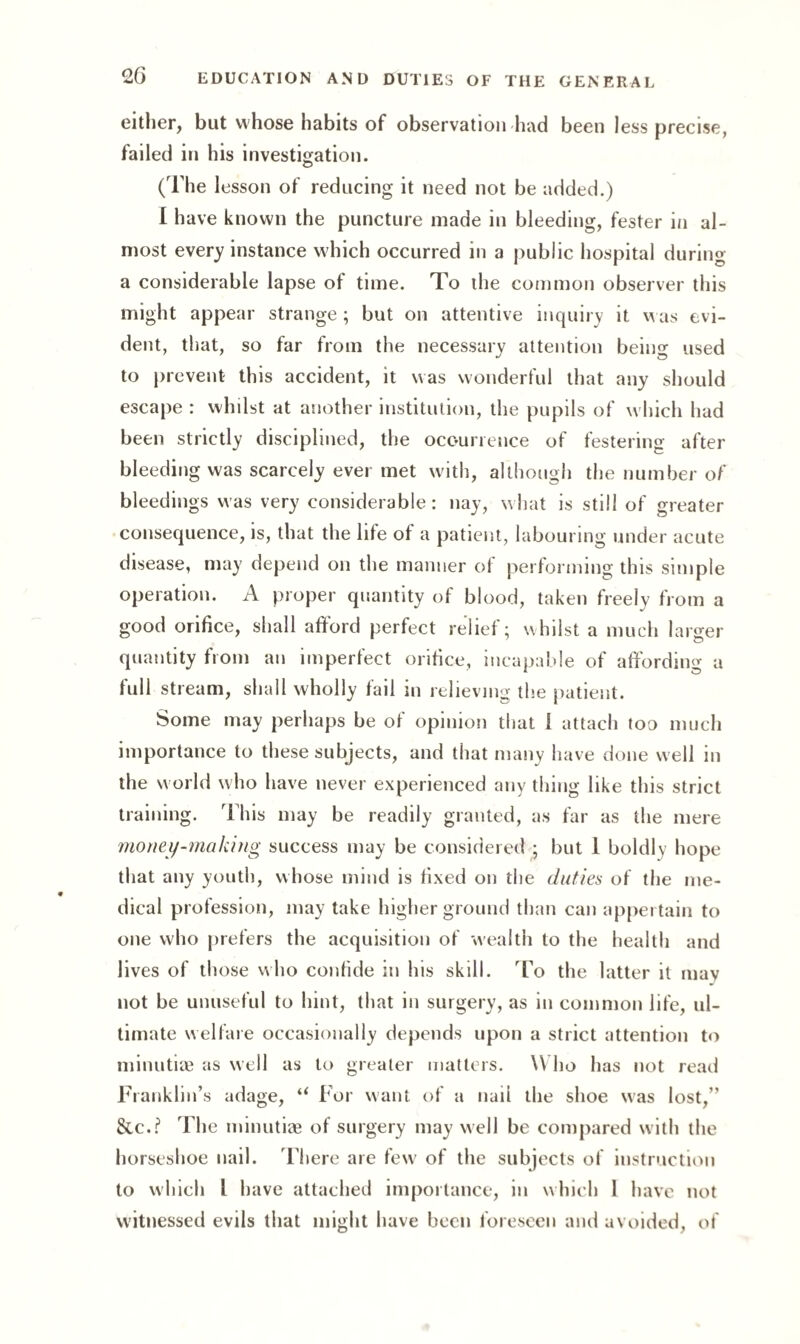 either, but whose habits of observation had been less precise, failed in his investigation. (The lesson of reducing it need not be added.) I have known the puncture made in bleeding, fester in al¬ most every instance which occurred in a public hospital during a considerable lapse of time. To the common observer this might appear strange ; but on attentive inquiry it was evi¬ dent, that, so far from the necessary attention being used to prevent this accident, it was wonderful that any should escape : whilst at another institution, the pupils of which had been strictly disciplined, the occurrence of festering after bleeding was scarcely ever met with, although the number of bleedings was very considerable: nay, what is still of greater consequence, is, that the lite of a patient, labouring under acute disease, may depend on the manner of performing this simple operation. A proper quantity of blood, taken freely from a good orifice, shall afford perfect relief; whilst a much larger quantity from an imperfect orifice, incapable of affording a full stream, shall wholly fail in relieving the patient. Some may perhaps be of opinion that 1 attach too much importance to these subjects, and that many have done well in the world who have never experienced any thing like this strict training. This may be readily granted, as far as the mere money-making success may be considered ; but 1 boldly hope that any youth, whose mind is fixed on the duties of the me¬ dical profession, may take higher ground than can appertain to one who prefers the acquisition of wealth to the health and lives of those who confide in his skill. To the latter it may not be unuseful to hint, that in surgery, as in common life, ul¬ timate welfare occasionally depends upon a strict attention to minutiae as well as to greater matters. Who has not read Franklin’s adage, “ For want of a nail the shoe was lost,” Sic.? The minutiae of surgery may well be compared with the horseshoe nail. There are few of the subjects of instruction to which l have attached importance, in which 1 have not witnessed evils that might have been foreseen and avoided, of