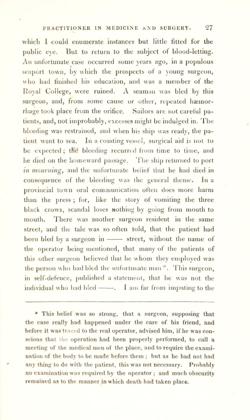 which 1 could enumerate instances but little fitted for the public e\e. But to return to the subject of blood-letting. An unfortunate case occurred some years ago, in a populous seaport town, by which the prospects of a young surgeon, who had finished his education, and was a member of the Royal College, were ruined. A seaman was bled by this surgeon, and, from some cause or other, repeated haemor¬ rhage took place from the orifice. Sailors are not careful pa¬ tients, and, not improbably, excesses might be indulged in. The bleeding was restrained, and when his ship was ready, the pa¬ tient went to sea. In a coasting vessel, surgical aid is not to be expected ; the bleeding recurred from time to time, and he died on the homeward passage. The ship returned to port in mourning, and the unfortunate belief that he had died in consequence of the bleeding was the general theme. In a provincial town oral communication often does more harm than the press ; for, like the story of vomiting the three black crows, scandal loses nothing by going from mouth to mouth. There was another surgeon resident in the same street, and the tale was so often told, that the patient had been bled by a surgeon in- street, without the name of the operator being mentioned, that many of the patients of this other surgeon believed that he whom they employed was the person who had bled the unfortunate man*. This surgeon, in self-defence, published a statement, that he was not the individual who had bled-. I am far from imputing to the * This belief was so strong, that a surgeon, supposing that the case really had happened under the care of his friend, and before it was traced to the real operator, advised him, if he was con¬ scious that ilie operation had been properly performed, to call a meeting of the medical men of the place, and to require the exami¬ nation of the body to be made before them ; but as he had not had any thing to do with the patient, this was not necessary. Probably no examination was required by the operator ; and much obscurity remained as to the manner in which death had taken place.