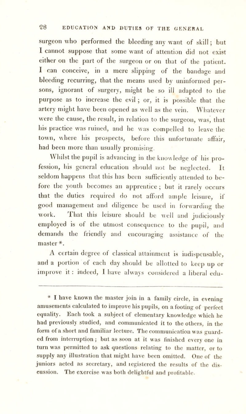 surgeon who performed the bleeding any want of skill; but I cannot suppose that some want of attention did not exist either on the part of the surgeon or on that of the patient. I can conceive, in a mere slipping of the bandage and bleeding recurring, that the means used by uninformed per¬ sons, ignorant of surgery, might be so ill adapted to the purpose as to increase the evil ; or, it is possible that the artery might have been opened as well as the vein. Whatever were the cause, the result, in relation to the surgeon, was, that his practice was ruined, and he was compelled to leave the town, where his prospects, before this unfortunate affair, had been more than usually promising. Whil st the pupil is advancing in the know ledge of his pro¬ fession, his general education should not be neglected. It seldom happens that this has been sufficiently attended to be¬ fore the youth becomes an apprentice ; but it rarely occurs that the duties required do not afford ample leisure, if good management and diligence be used in forwarding the work. I hat this leisure should be well and judiciously employed is of the utmost consequence to the pupil, and demands the friendly and encouraging assistance of the master *. A certain degree of classical attainment is indispensable, and a portion of each day should be allotted to keep up or improve it : indeed, I have always considered a liberal edu- * I have known the master join in a family circle, in evening amusements calculated to improve his pupils, on a footing of perfect equality. Each took a subject of elementary knowledge which he had previously studied, and communicated it to the others, in the form of a short and familiar lecture. The communication was guard¬ ed from interruption; but as soon at it was finished every one in turn was permitted to ask questions relating to the matter, or to supply any illustration that might have been omitted. One of the juniors acted as secretary, and legistered the results of the dis¬ cussion. The exercise was both delightful and profitable.