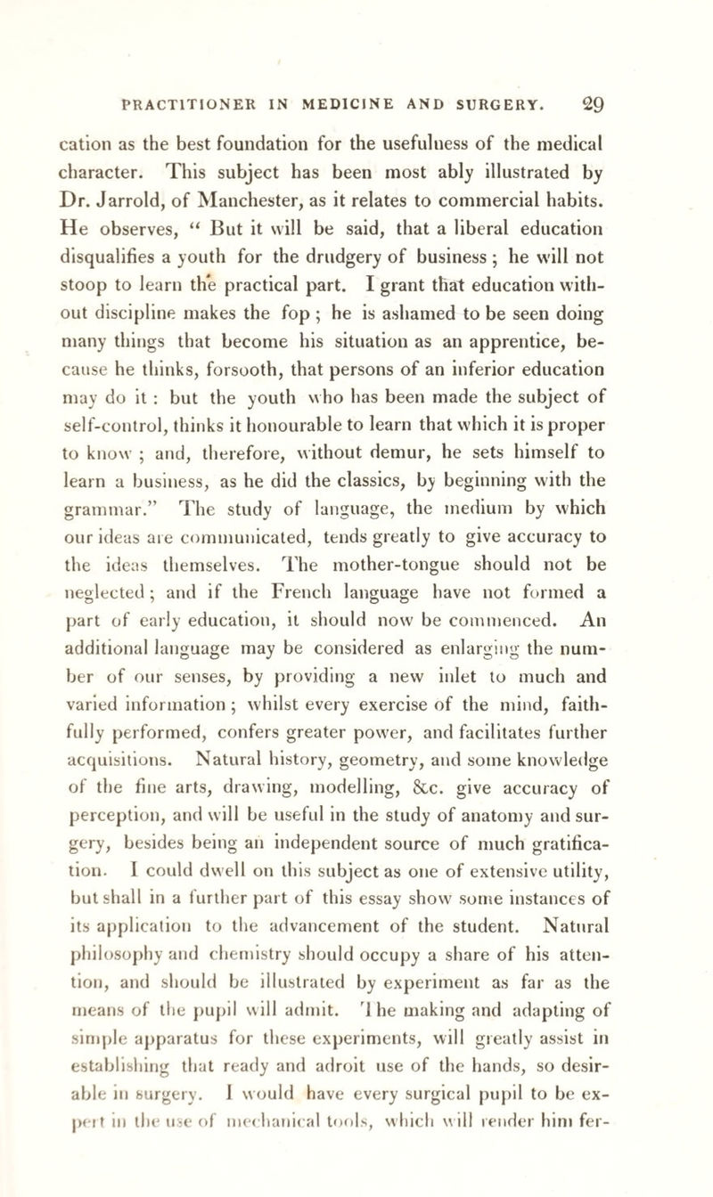 cation as the best foundation for the usefulness of the medical character. This subject has been most ably illustrated by Dr. Jarrold, of Manchester, as it relates to commercial habits. He observes, “ But it will be said, that a liberal education disqualifies a youth for the drudgery of business ; he will not stoop to learn the practical part. I grant that education with¬ out discipline makes the fop ; he is ashamed to be seen doing many things that become his situation as an apprentice, be¬ cause he thinks, forsooth, that persons of an inferior education may do it : but the youth who has been made the subject of self-control, thinks it honourable to learn that which it is proper to know ; and, therefore, without demur, he sets himself to learn a business, as he did the classics, by beginning with the grammar.” The study of language, the medium by which our ideas are communicated, tends greatly to give accuracy to the ideas themselves. The mother-tongue should not be neglected; and if the French language have not formed a part of early education, it should now be commenced. An additional language may be considered as enlarging the num¬ ber of our senses, by providing a new inlet to much and varied information; whilst every exercise of the mind, faith¬ fully performed, confers greater power, and facilitates further acquisitions. Natural history, geometry, and some knowledge of the fine arts, drawing, modelling, &c. give accuracy of perception, and will be useful in the study of anatomy and sur¬ gery, besides being an independent source of much gratifica¬ tion. I could dwell on this subject as one of extensive utility, but shall in a further part of this essay show some instances of its application to the advancement of the student. Natural philosophy and chemistry should occupy a share of his atten¬ tion, and should be illustrated by experiment as far as the means of the pupil will admit. 1 he making and adapting of simple apparatus for these experiments, will greatly assist in establishing that ready and adroit use of the hands, so desir¬ able in surgery. 1 would have every surgical pupil to be ex¬ pert in the use of mechanical tools, which w ill render him fer-