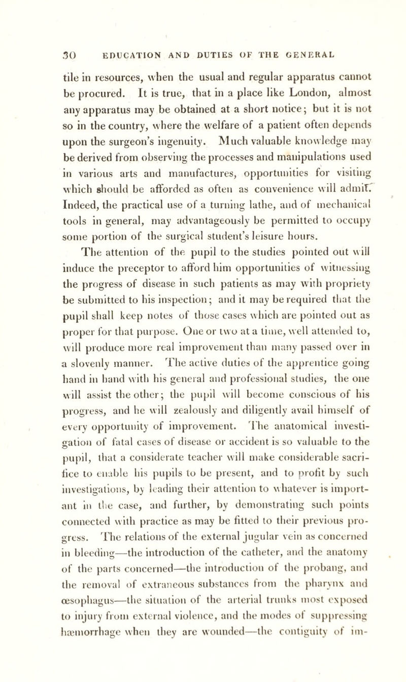 tile in resources, when the usual and regular apparatus cannot be procured. It is true, that in a place like London, almost any apparatus may be obtained at a short notice; but it is not so in the country, where the welfare of a patient often depends upon the surgeon’s ingenuity. Much valuable knowledge may be derived from observing the processes and manipulations used in various arts and manufactures, opportunities for visiting which should be afforded as often as convenience will ad mil. Indeed, the practical use of a turning lathe, and of mechanical tools in general, may advantageously be permitted to occupy some portion of the surgical student’s leisure hours. The attention of the pupil to the studies pointed out will induce the preceptor to afford him opportunities of witnessing the progress of disease in such patients as may with propriety be submitted to his inspection; and it may be required that the pupil shall keep notes of those cases which are pointed out as proper for that purpose. One or two at a time, well attended to, will produce more real improvement than many passed over in a slovenly manner. The active duties of the apprentice going hand in hand with his general and professional studies, the one will assist the other; the pupil will become conscious of his progress, and he will zealously and diligently avail himself of every opportunity of improvement. The anatomical investi¬ gation of fatal cases of disease or accident is so valuable to the •o pupil, that a considerate teacher will make considerable sacri¬ fice to enable his pupils to be present, and to proht by such investigations, by leading their attention to whatever is import¬ ant in the case, and further, by demonstrating such points connected with practice as may be fitted to their previous pro¬ gress. The relations of the external jugular vein as concerned in bleeding—the introduction of the catheter, and the anatomy of the parts concerned—the introduction of the probang, and the removal of extraneous substances from the pharynx and oesophagus—the situation of the arterial trunks most exposed to injury from external violence, and the modes of suppressing haemorrhage when they are wounded—the contiguity of im-