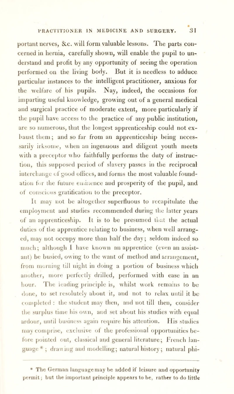portant nerves, &c. will form valuable lessons. The parts con¬ cerned in hernia, carefully shown, will enable the pupil to un¬ derstand and profit by any opportunity of seeing the operation performed on the living body. But it is needless to adduce particular instances to the intelligent practitioner, anxious for the welfare of his pupils. Nay, indeed, the occasions for imparting useful knowledge, growing out of a general medical and surgical practice of moderate extent, more particularly if the pupil have access to the practice of any public institution, are so numerous, that the longest apprenticeship could not ex¬ haust them; and so far from an apprenticeship being neces¬ sarily irksome, when an ingenuous and diligent youth meets with a preceptor who faithfully performs the duty of instruc¬ tion, this supposed period of slavery passes in the reciprocal interchange of good oilices, and forms the most valuable found¬ ation for the future eminence and prosperity of the pupil, and of conscious gratification to the preceptor. It may not be altogether superfluous to recapitulate the employment and studies recommended during the latter years of an apprenticeship. It is to be presumed that the actual duties of the apprentice relating to business, when well arrang¬ ed, may not occupy more than half the day; seldom indeed so much; although I have known an apprentice (even an assist¬ ant) be busied, ow ing to the want of method and arrangement, from morning till night in doing a portion of business which another, more perfectly drilled, performed with ease in an hour. The ieading principle is, whilst work remains to be done, to set resolutely about it, and not to relax until it be completed : the student may then, and not till then, consider the surplus time his own, and set about his studies with equal ardour, until business again require his attention. His studies may comprise, exclusive of the professional opportunities be¬ fore pointed out, classical and general literature; French lan¬ guage * ; drawing and modelling; natural history; natural phF * The German language may be added if leisure and opportunity permit; hut the important principle appears to he, rather to do little