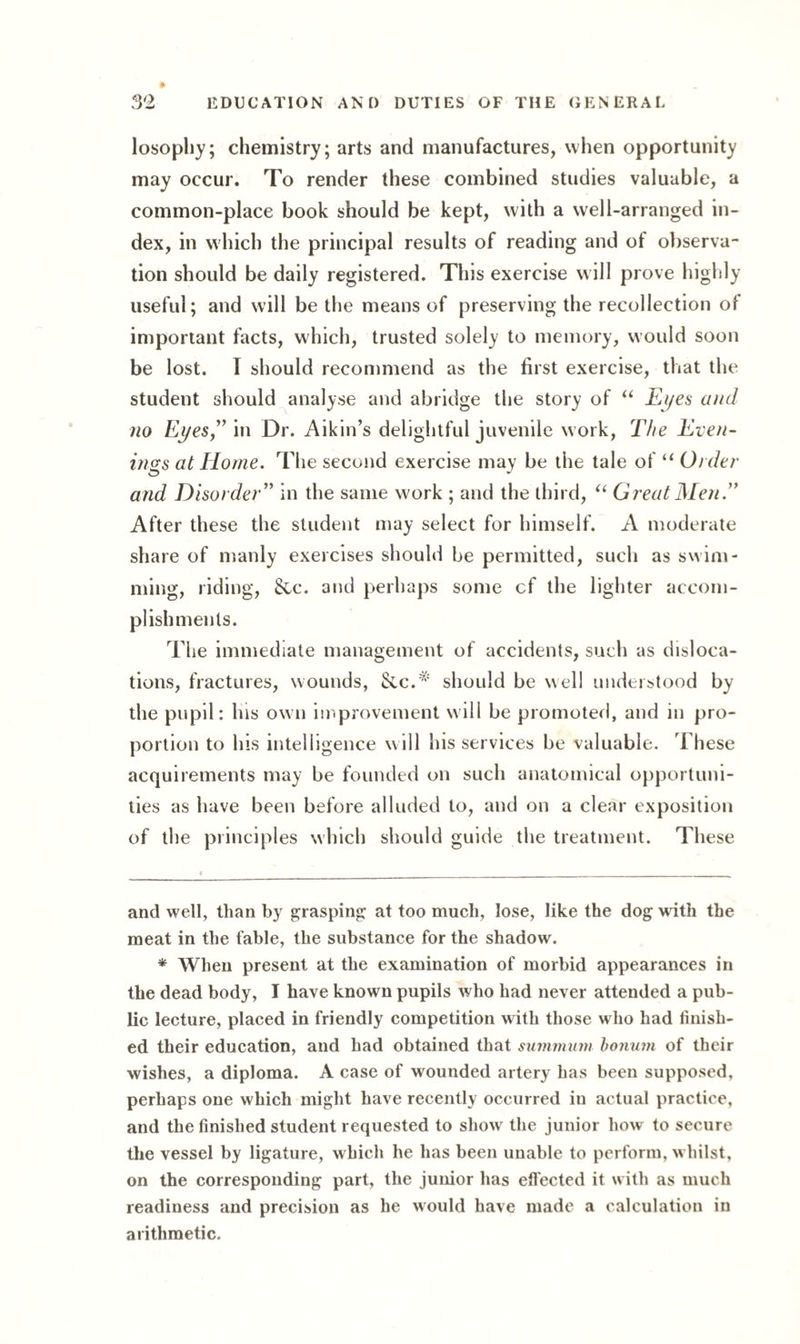losopliy; chemistry; arts and manufactures, when opportunity may occur. To render these combined studies valuable, a common-place book should be kept, with a well-arranged in¬ dex, in which the principal results of reading and of observa¬ tion should be daily registered. This exercise will prove highly useful; and will be the means of preserving the recollection of important facts, which, trusted solely to memory, would soon be lost. I should recommend as the first exercise, that the student should analyse and abridge the story of “ Eyes and no Eyes,” in Dr. Aikin’s delightful juvenile work, The Even¬ ings at Home. The second exercise may be the tale of “ Order and Disorder” in the same work ; and the third, “ Great Men.” After these the student may select for himself. A moderate share of manly exercises should be permitted, such as swim¬ ming, riding, &c. and perhaps some cf the lighter accom¬ plishments. The immediate management of accidents, such as disloca¬ tions, fractures, wounds, Sec.'* * should be well understood by the pupil: his own improvement will be promoted, and in pro¬ portion to his intelligence w ill his services be valuable. These acquirements may be founded on such anatomical opportuni¬ ties as have been before alluded to, and on a clear exposition of the principles which should guide the treatment. These and well, than by grasping at too much, lose, like the dog with the meat in the fable, the substance for the shadow. * When present at the examination of morbid appearances in the dead body, I have known pupils who had never attended a pub¬ lic lecture, placed in friendly competition with those who had finish¬ ed their education, and had obtained that summnm bonurn of their wishes, a diploma. A case of wounded artery has been supposed, perhaps one which might have recently occurred in actual practice, and the finished student requested to showr the junior howr to secure the vessel by ligature, which he has been unable to perform, whilst, on the corresponding part, the junior has elfected it with as much readiness and precision as he would have made a calculation in arithmetic.